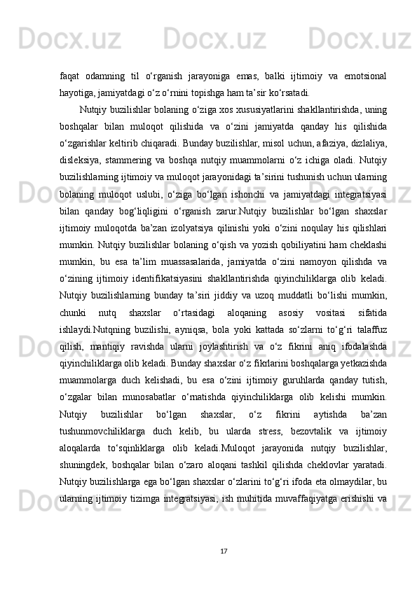 faqat   odamning   til   o‘rganish   jarayoniga   emas,   balki   ijtimoiy   va   emotsional
hayotiga, jamiyatdagi o‘z o‘rnini topishga ham ta’sir ko‘rsatadi.
Nutqiy buzilishlar bolaning o‘ziga xos xususiyatlarini shakllantirishda, uning
boshqalar   bilan   muloqot   qilishida   va   o‘zini   jamiyatda   qanday   his   qilishida
o‘zgarishlar keltirib chiqaradi. Bunday buzilishlar, misol uchun, afaziya, dizlaliya,
disleksiya,   stammering   va   boshqa   nutqiy   muammolarni   o‘z   ichiga   oladi.   Nutqiy
buzilishlarning ijtimoiy va muloqot jarayonidagi ta’sirini tushunish uchun ularning
bolaning   muloqot   uslubi,   o‘ziga   bo‘lgan   ishonchi   va   jamiyatdagi   integratsiyasi
bilan   qanday   bog‘liqligini   o‘rganish   zarur.Nutqiy   buzilishlar   bo‘lgan   shaxslar
ijtimoiy   muloqotda   ba’zan   izolyatsiya   qilinishi   yoki   o‘zini   noqulay   his   qilishlari
mumkin. Nutqiy buzilishlar  bolaning  o‘qish  va yozish qobiliyatini  ham  cheklashi
mumkin,   bu   esa   ta’lim   muassasalarida,   jamiyatda   o‘zini   namoyon   qilishda   va
o‘zining   ijtimoiy   identifikatsiyasini   shakllantirishda   qiyinchiliklarga   olib   keladi.
Nutqiy   buzilishlarning   bunday   ta’siri   jiddiy   va   uzoq   muddatli   bo‘lishi   mumkin,
chunki   nutq   shaxslar   o‘rtasidagi   aloqaning   asosiy   vositasi   sifatida
ishlaydi.Nutqning   buzilishi,   ayniqsa,   bola   yoki   kattada   so‘zlarni   to‘g‘ri   talaffuz
qilish,   mantiqiy   ravishda   ularni   joylashtirish   va   o‘z   fikrini   aniq   ifodalashda
qiyinchiliklarga olib keladi. Bunday shaxslar o‘z fikrlarini boshqalarga yetkazishda
muammolarga   duch   kelishadi,   bu   esa   o‘zini   ijtimoiy   guruhlarda   qanday   tutish,
o‘zgalar   bilan   munosabatlar   o‘rnatishda   qiyinchiliklarga   olib   kelishi   mumkin.
Nutqiy   buzilishlar   bo‘lgan   shaxslar,   o‘z   fikrini   aytishda   ba’zan
tushunmovchiliklarga   duch   kelib,   bu   ularda   stress,   bezovtalik   va   ijtimoiy
aloqalarda   to‘sqinliklarga   olib   keladi.Muloqot   jarayonida   nutqiy   buzilishlar,
shuningdek,   boshqalar   bilan   o‘zaro   aloqani   tashkil   qilishda   cheklovlar   yaratadi.
Nutqiy buzilishlarga ega bo‘lgan shaxslar o‘zlarini to‘g‘ri ifoda eta olmaydilar, bu
ularning   ijtimoiy   tizimga   integratsiyasi,   ish   muhitida   muvaffaqiyatga   erishishi   va
17