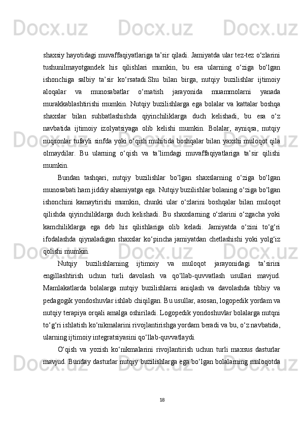 shaxsiy hayotidagi muvaffaqiyatlariga ta’sir qiladi. Jamiyatda ular tez-tez o‘zlarini
tushunilmayotgandek   his   qilishlari   mumkin,   bu   esa   ularning   o‘ziga   bo‘lgan
ishonchiga   salbiy   ta’sir   ko‘rsatadi.Shu   bilan   birga,   nutqiy   buzilishlar   ijtimoiy
aloqalar   va   munosabatlar   o‘rnatish   jarayonida   muammolarni   yanada
murakkablashtirishi   mumkin.   Nutqiy   buzilishlarga   ega   bolalar   va   kattalar   boshqa
shaxslar   bilan   suhbatlashishda   qiyinchiliklarga   duch   kelishadi,   bu   esa   o‘z
navbatida   ijtimoiy   izolyatsiyaga   olib   kelishi   mumkin.   Bolalar,   ayniqsa,   nutqiy
nuqsonlar tufayli sinfda yoki o‘qish muhitida boshqalar bilan yaxshi muloqot qila
olmaydilar.   Bu   ularning   o‘qish   va   ta’limdagi   muvaffaqiyatlariga   ta’sir   qilishi
mumkin.
Bundan   tashqari,   nutqiy   buzilishlar   bo‘lgan   shaxslarning   o‘ziga   bo‘lgan
munosabati ham jiddiy ahamiyatga ega. Nutqiy buzilishlar bolaning o‘ziga bo‘lgan
ishonchini   kamaytirishi   mumkin,   chunki   ular   o‘zlarini   boshqalar   bilan   muloqot
qilishda   qiyinchiliklarga   duch   kelishadi.   Bu   shaxslarning   o‘zlarini   o‘zgacha   yoki
kamchiliklarga   ega   deb   his   qilishlariga   olib   keladi.   Jamiyatda   o‘zini   to‘g‘ri
ifodalashda   qiynaladigan   shaxslar   ko‘pincha   jamiyatdan   chetlashishi   yoki   yolg‘iz
qolishi mumkin.
Nutqiy   buzilishlarning   ijtimoiy   va   muloqot   jarayonidagi   ta’sirini
engillashtirish   uchun   turli   davolash   va   qo‘llab-quvvatlash   usullari   mavjud.
Mamlakatlarda   bolalarga   nutqiy   buzilishlarni   aniqlash   va   davolashda   tibbiy   va
pedagogik yondoshuvlar ishlab chiqilgan. Bu usullar, asosan, logopedik yordam va
nutqiy terapiya orqali amalga oshiriladi. Logopedik yondoshuvlar bolalarga nutqni
to‘g‘ri ishlatish ko‘nikmalarini rivojlantirishga yordam beradi va bu, o‘z navbatida,
ularning ijtimoiy integratsiyasini qo‘llab-quvvatlaydi.
O‘qish   va   yozish   ko‘nikmalarini   rivojlantirish   uchun   turli   maxsus   dasturlar
mavjud. Bunday dasturlar nutqiy buzilishlarga ega bo‘lgan bolalarning muloqotda
18