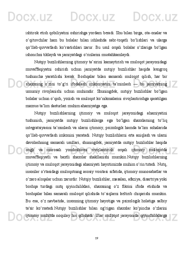 ishtirok etish qobiliyatini oshirishga yordam beradi. Shu bilan birga, ota-onalar va
o‘qituvchilar   ham   bu   bolalar   bilan   ishlashda   sabr-toqatli   bo‘lishlari   va   ularga
qo‘llab-quvvatlash   ko‘rsatishlari   zarur.   Bu   usul   orqali   bolalar   o‘zlariga   bo‘lgan
ishonchni tiklaydi va jamiyatdagi o‘rinlarini mustahkamlaydi.
Nutqiy buzilishlarning ijtimoiy ta’sirini kamaytirish va muloqot jarayonidagi
muvaffaqiyatni   oshirish   uchun   jamiyatda   nutqiy   buzilishlar   haqida   kengroq
tushuncha   yaratilishi   kerak.   Boshqalar   bilan   samarali   muloqot   qilish,   har   bir
shaxsning   o‘zini   to‘g‘ri   ifodalash   imkoniyatini   ta’minlash   —   bu   jamiyatning
umumiy   rivojlanishi   uchun   muhimdir.   Shuningdek,   nutqiy   buzilishlar   bo‘lgan
bolalar uchun o‘qish, yozish va muloqot ko‘nikmalarini rivojlantirishga qaratilgan
maxsus ta’lim dasturlari muhim ahamiyatga ega.
Nutqiy   buzilishlarning   ijtimoiy   va   muloqot   jarayonidagi   ahamiyatini
tushunish,   jamiyatda   nutqiy   buzilishlarga   ega   bo‘lgan   shaxslarning   to‘liq
integratsiyasini   ta’minlash   va   ularni   ijtimoiy,   psixologik   hamda   ta’lim   sohalarida
qo‘llab-quvvatlash   imkonini   yaratadi.   Nutqiy   buzilishlarni   erta   aniqlash   va   ularni
davolashning   samarali   usullari,   shuningdek,   jamiyatda   nutqiy   buzilishlar   haqida
ongli   va   murosali   yondoshuvni   rivojlantirish   orqali   ijtimoiy   muloqotda
muvaffaqiyatli   va   baxtli   shaxslar   shakllanishi   mumkin.Nutqiy   buzilishlarning
ijtimoiy va muloqot jarayonidagi ahamiyati hayotimizda muhim o‘rin tutadi. Nutq,
insonlar o‘rtasidagi muloqotning asosiy vositasi sifatida, ijtimoiy munosabatlar va
o‘zaro aloqalar uchun zarurdir. Nutqiy buzilishlar, masalan, afaziya, disartriya yoki
boshqa   turdagi   nutq   qiyinchiliklari,   shaxsning   o‘z   fikrini   ifoda   etishida   va
boshqalar   bilan  samarali   muloqot  qilishida  to‘siqlarni  keltirib  chiqarishi   mumkin.
Bu   esa,   o‘z   navbatida,   insonning   ijtimoiy   hayotiga   va   psixologik   holatiga   salbiy
ta'sir   ko‘rsatadi.Nutqiy   buzilishlar   bilan   og‘rigan   shaxslar   ko‘pincha   o‘zlarini
ijtimoiy   muhitda   noqulay   his   qilishadi.   Ular   muloqot   jarayonida   qiyinchiliklarga
19 