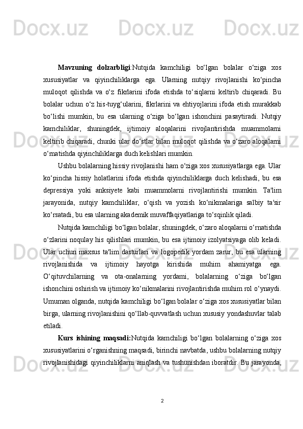KIRISH
Mavzuning   dolzarbligi :Nutqida   kamchiligi   bo‘lgan   bolalar   o‘ziga   xos
xususiyatlar   va   qiyinchiliklarga   ega.   Ularning   nutqiy   rivojlanishi   ko‘pincha
muloqot   qilishda   va   o‘z   fikrlarini   ifoda   etishda   to‘siqlarni   keltirib   chiqaradi.   Bu
bolalar uchun o‘z his-tuyg‘ularini, fikrlarini  va ehtiyojlarini ifoda etish murakkab
bo‘lishi   mumkin,   bu   esa   ularning   o‘ziga   bo‘lgan   ishonchini   pasaytiradi.   Nutqiy
kamchiliklar,   shuningdek,   ijtimoiy   aloqalarini   rivojlantirishda   muammolarni
keltirib chiqaradi, chunki ular do‘stlar bilan muloqot qilishda va o‘zaro aloqalarni
o‘rnatishda qiyinchiliklarga duch kelishlari mumkin.
Ushbu bolalarning hissiy rivojlanishi ham o‘ziga xos xususiyatlarga ega. Ular
ko‘pincha   hissiy   holatlarini   ifoda   etishda   qiyinchiliklarga   duch   kelishadi,   bu   esa
depressiya   yoki   anksiyete   kabi   muammolarni   rivojlantirishi   mumkin.   Ta'lim
jarayonida,   nutqiy   kamchiliklar,   o‘qish   va   yozish   ko‘nikmalariga   salbiy   ta'sir
ko‘rsatadi, bu esa ularning akademik muvaffaqiyatlariga to‘sqinlik qiladi.
Nutqida kamchiligi bo‘lgan bolalar, shuningdek, o‘zaro aloqalarni o‘rnatishda
o‘zlarini  noqulay his  qilishlari  mumkin, bu esa  ijtimoiy izolyatsiyaga  olib keladi.
Ular   uchun   maxsus   ta'lim   dasturlari   va   logopedik   yordam   zarur,   bu   esa   ularning
rivojlanishida   va   ijtimoiy   hayotga   kirishida   muhim   ahamiyatga   ega.
O‘qituvchilarning   va   ota-onalarning   yordami,   bolalarning   o‘ziga   bo‘lgan
ishonchini oshirish va ijtimoiy ko‘nikmalarini rivojlantirishda muhim rol o‘ynaydi.
Umuman olganda, nutqida kamchiligi bo‘lgan bolalar o‘ziga xos xususiyatlar bilan
birga, ularning rivojlanishini qo‘llab-quvvatlash uchun xususiy yondashuvlar talab
etiladi.
Kurs   ishining   maqsadi: Nutqida   kamchiligi   bo‘lgan   bolalarning   o‘ziga   xos
xususiyatlarini o‘rganishning maqsadi, birinchi navbatda, ushbu bolalarning nutqiy
rivojlanishidagi  qiyinchiliklarni aniqlash va tushunishdan iboratdir. Bu jarayonda,
2 