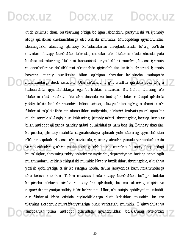 duch kelishar ekan, bu ularning o‘ziga bo‘lgan ishonchini pasaytirishi  va ijtimoiy
aloqa   qilishdan   chekinishlariga   olib   kelishi   mumkin.   Muloqotdagi   qiyinchiliklar,
shuningdek,   ularning   ijtimoiy   ko‘nikmalarini   rivojlantirishda   to‘siq   bo‘lishi
mumkin.   Nutqiy   buzilishlar   ta'sirida,   shaxslar   o‘z   fikrlarini   ifoda   etishda   yoki
boshqa   odamlarning   fikrlarini   tushunishda   qiynalishlari   mumkin,   bu   esa   ijtimoiy
munosabatlar   va   do‘stliklarni   o‘rnatishda   qiyinchiliklar   keltirib   chiqaradi.Ijtimoiy
hayotda,   nutqiy   buzilishlar   bilan   og‘rigan   shaxslar   ko‘pincha   muloqotda
muammolarga   duch   kelishadi.   Ular   so‘zlarni   to‘g‘ri   talaffuz   qilishda   yoki   to‘g‘ri
tushunishda   qiyinchiliklarga   ega   bo‘lishlari   mumkin.   Bu   holat,   ularning   o‘z
fikrlarini   ifoda   etishida,   fikr   almashishida   va   boshqalar   bilan   muloqot   qilishida
jiddiy   to‘siq   bo‘lishi   mumkin.   Misol   uchun,   afaziya   bilan   og‘rigan   shaxslar   o‘z
fikrlarini to‘g‘ri ifoda eta olmasliklari natijasida, o‘zlarini izolyatsiya qilingan his
qilishi mumkin.Nutqiy buzilishlarning ijtimoiy ta'siri, shuningdek, boshqa insonlar
bilan muloqot qilganda qanday qabul qilinishlariga ham bog‘liq. Bunday shaxslar,
ko‘pincha,   ijtimoiy   muhitda   stigmatizatsiya   qilinadi   yoki   ularning   qiyinchiliklari
e'tiborsiz  qoladi. Bu  esa,  o‘z  navbatida,  ijtimoiy  ahvolni  yanada  yomonlashtirishi
va individualning o‘zini yakkalanishiga olib kelishi mumkin. Ijtimoiy aloqalardagi
bu to‘siqlar, shaxsning ruhiy holatini pasaytirishi, depressiya va boshqa psixologik
muammolarni keltirib chiqarishi mumkin.Nutqiy buzilishlar, shuningdek, o‘qish va
yozish   qobiliyatiga   ta'sir   ko‘rsatgan   holda,   ta'lim   jarayonida   ham   muammolarga
olib   kelishi   mumkin.   Ta'lim   muassasalarida   nutqiy   buzilishlari   bo‘lgan   bolalar
ko‘pincha   o‘zlarini   sinfda   noqulay   his   qilishadi,   bu   esa   ularning   o‘qish   va
o‘rganish jarayoniga salbiy ta'sir ko‘rsatadi. Ular, o‘z nutqiy qobiliyatlari sababli,
o‘z   fikrlarini   ifoda   etishda   qiyinchiliklarga   duch   kelishlari   mumkin,   bu   esa
ularning  akademik   muvaffaqiyatlariga  putur  yetkazishi  mumkin.  O‘qituvchilar  va
sinfdoshlar   bilan   muloqot   qilishdagi   qiyinchiliklar,   bolalarning   o‘z-o‘zini
20 