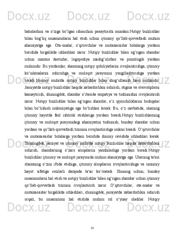 baholashini   va   o‘ziga   bo‘lgan   ishonchini   pasaytirishi   mumkin.Nutqiy   buzilishlar
bilan   bog‘liq   muammolarni   hal   etish   uchun   ijtimoiy   qo‘llab-quvvatlash   muhim
ahamiyatga   ega.   Ota-onalar,   o‘qituvchilar   va   mutaxassislar   bolalarga   yordam
berishda   birgalikda   ishlashlari   zarur.   Nutqiy   buzilishlar   bilan   og‘rigan   shaxslar
uchun   maxsus   dasturlar,   logopediya   mashg‘ulotlari   va   psixologik   yordam
muhimdir. Bu yordamlar, shaxsning nutqiy qobiliyatlarini rivojlantirishga, ijtimoiy
ko‘nikmalarini   oshirishga   va   muloqot   jarayonini   yengillashtirishga   yordam
beradi.Ijtimoiy   muhitda   nutqiy   buzilishlar   bilan   shug‘ullanish   ham   muhimdir.
Jamiyatda nutqiy buzilishlar haqida xabardorlikni oshirish, stigma va stereotiplarni
kamaytirish, shuningdek, shaxslar  o‘rtasida  empatiya va tushunishni  rivojlantirish
zarur.   Nutqiy   buzilishlar   bilan   og‘rigan   shaxslar,   o‘z   qiyinchiliklarini   boshqalar
bilan   bo‘lishish   imkoniyatiga   ega   bo‘lishlari   kerak.   Bu,   o‘z   navbatida,   ularning
ijtimoiy   hayotda   faol   ishtirok   etishlariga   yordam   beradi.Nutqiy   buzilishlarning
ijtimoiy   va   muloqot   jarayonidagi   ahamiyatini   tushunish,   bunday   shaxslar   uchun
yordam va qo‘llab-quvvatlash tizimini rivojlantirishga imkon beradi. O‘qituvchilar
va   mutaxassislar   bolalarga   yordam   berishda   doimiy   ravishda   ishlashlari   kerak.
Shuningdek,   jamiyat   va   ijtimoiy   muhitda   nutqiy   buzilishlar   haqida   xabardorlikni
oshirish,   shaxslarning   o‘zaro   aloqalarini   yaxshilashga   yordam   beradi.Nutqiy
buzilishlar ijtimoiy va muloqot jarayonida muhim ahamiyatga ega. Ularning ta'siri
shaxsning   o‘zini   ifoda   etishiga,   ijtimoiy   aloqalarini   rivojlantirishiga   va   umumiy
hayot   sifatiga   sezilarli   darajada   ta'sir   ko‘rsatadi.   Shuning   uchun,   bunday
muammolarni hal etish va nutqiy buzilishlar bilan og‘rigan shaxslar uchun ijtimoiy
qo‘llab-quvvatlash   tizimini   rivojlantirish   zarur.   O‘qituvchilar,   ota-onalar   va
mutaxassislar   birgalikda   ishlashlari,   shuningdek,   jamiyatda   xabardorlikni   oshirish
orqali,   bu   muammoni   hal   etishda   muhim   rol   o‘ynay   oladilar.   Nutqiy
21 
