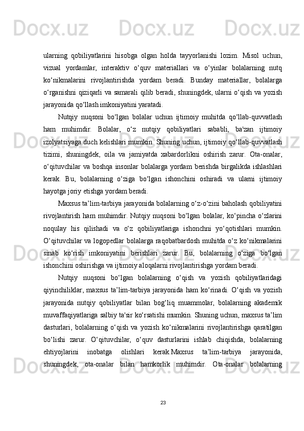 ularning   qobiliyatlarini   hisobga   olgan   holda   tayyorlanishi   lozim.   Misol   uchun,
vizual   yordamlar,   interaktiv   o‘quv   materiallari   va   o‘yinlar   bolalarning   nutq
ko‘nikmalarini   rivojlantirishda   yordam   beradi.   Bunday   materiallar,   bolalarga
o‘rganishni qiziqarli va samarali  qilib beradi, shuningdek, ularni o‘qish va yozish
jarayonida qo‘llash imkoniyatini yaratadi.
Nutqiy   nuqsoni   bo‘lgan   bolalar   uchun   ijtimoiy   muhitda   qo‘llab-quvvatlash
ham   muhimdir.   Bolalar,   o‘z   nutqiy   qobiliyatlari   sababli,   ba'zan   ijtimoiy
izolyatsiyaga duch kelishlari mumkin. Shuning uchun, ijtimoiy qo‘llab-quvvatlash
tizimi,   shuningdek,   oila   va   jamiyatda   xabardorlikni   oshirish   zarur.   Ota-onalar,
o‘qituvchilar   va   boshqa   insonlar   bolalarga   yordam   berishda   birgalikda   ishlashlari
kerak.   Bu,   bolalarning   o‘ziga   bo‘lgan   ishonchini   oshiradi   va   ularni   ijtimoiy
hayotga joriy etishga yordam beradi.
Maxsus ta’lim-tarbiya jarayonida bolalarning o‘z-o‘zini baholash qobiliyatini
rivojlantirish   ham   muhimdir.   Nutqiy   nuqsoni   bo‘lgan   bolalar,   ko‘pincha   o‘zlarini
noqulay   his   qilishadi   va   o‘z   qobiliyatlariga   ishonchni   yo‘qotishlari   mumkin.
O‘qituvchilar  va logopedlar bolalarga raqobatbardosh muhitda o‘z ko‘nikmalarini
sinab   ko‘rish   imkoniyatini   berishlari   zarur.   Bu,   bolalarning   o‘ziga   bo‘lgan
ishonchini oshirishga va ijtimoiy aloqalarni rivojlantirishga yordam beradi.
Nutqiy   nuqsoni   bo‘lgan   bolalarning   o‘qish   va   yozish   qobiliyatlaridagi
qiyinchiliklar,   maxsus   ta’lim-tarbiya   jarayonida   ham   ko‘rinadi.   O‘qish   va   yozish
jarayonida   nutqiy   qobiliyatlar   bilan   bog‘liq   muammolar,   bolalarning   akademik
muvaffaqiyatlariga salbiy ta'sir ko‘rsatishi mumkin. Shuning uchun, maxsus ta’lim
dasturlari,   bolalarning   o‘qish   va   yozish   ko‘nikmalarini   rivojlantirishga   qaratilgan
bo‘lishi   zarur.   O‘qituvchilar,   o‘quv   dasturlarini   ishlab   chiqishda,   bolalarning
ehtiyojlarini   inobatga   olishlari   kerak.Maxsus   ta’lim-tarbiya   jarayonida,
shuningdek,   ota-onalar   bilan   hamkorlik   muhimdir.   Ota-onalar   bolalarning
23 
