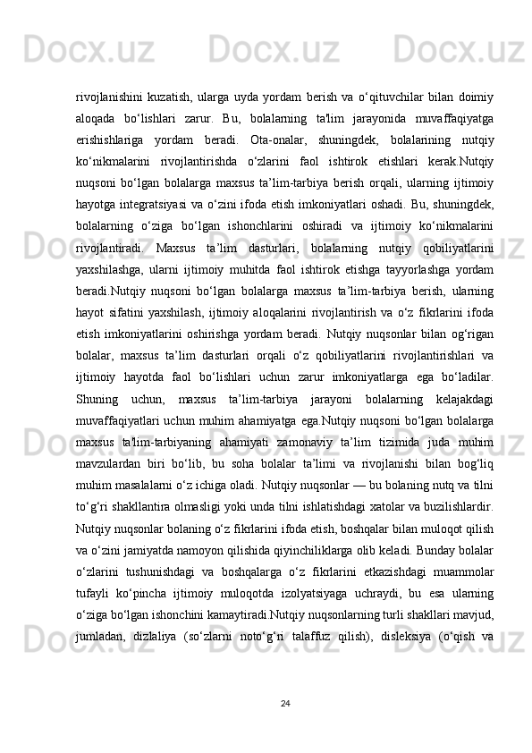 rivojlanishini   kuzatish,   ularga   uyda   yordam   berish   va   o‘qituvchilar   bilan   doimiy
aloqada   bo‘lishlari   zarur.   Bu,   bolalarning   ta'lim   jarayonida   muvaffaqiyatga
erishishlariga   yordam   beradi.   Ota-onalar,   shuningdek,   bolalarining   nutqiy
ko‘nikmalarini   rivojlantirishda   o‘zlarini   faol   ishtirok   etishlari   kerak.Nutqiy
nuqsoni   bo‘lgan   bolalarga   maxsus   ta’lim-tarbiya   berish   orqali,   ularning   ijtimoiy
hayotga integratsiyasi  va o‘zini  ifoda etish  imkoniyatlari  oshadi.  Bu, shuningdek,
bolalarning   o‘ziga   bo‘lgan   ishonchlarini   oshiradi   va   ijtimoiy   ko‘nikmalarini
rivojlantiradi.   Maxsus   ta’lim   dasturlari,   bolalarning   nutqiy   qobiliyatlarini
yaxshilashga,   ularni   ijtimoiy   muhitda   faol   ishtirok   etishga   tayyorlashga   yordam
beradi.Nutqiy   nuqsoni   bo‘lgan   bolalarga   maxsus   ta’lim-tarbiya   berish,   ularning
hayot   sifatini   yaxshilash,   ijtimoiy   aloqalarini   rivojlantirish   va   o‘z   fikrlarini   ifoda
etish   imkoniyatlarini   oshirishga   yordam   beradi.   Nutqiy   nuqsonlar   bilan   og‘rigan
bolalar,   maxsus   ta’lim   dasturlari   orqali   o‘z   qobiliyatlarini   rivojlantirishlari   va
ijtimoiy   hayotda   faol   bo‘lishlari   uchun   zarur   imkoniyatlarga   ega   bo‘ladilar.
Shuning   uchun,   maxsus   ta’lim-tarbiya   jarayoni   bolalarning   kelajakdagi
muvaffaqiyatlari   uchun  muhim   ahamiyatga  ega.Nutqiy  nuqsoni   bo‘lgan  bolalarga
maxsus   ta'lim-tarbiyaning   ahamiyati   zamonaviy   ta’lim   tizimida   juda   muhim
mavzulardan   biri   bo‘lib,   bu   soha   bolalar   ta’limi   va   rivojlanishi   bilan   bog‘liq
muhim masalalarni o‘z ichiga oladi. Nutqiy nuqsonlar — bu bolaning nutq va tilni
to‘g‘ri shakllantira olmasligi yoki unda tilni ishlatishdagi xatolar va buzilishlardir.
Nutqiy nuqsonlar bolaning o‘z fikrlarini ifoda etish, boshqalar bilan muloqot qilish
va o‘zini jamiyatda namoyon qilishida qiyinchiliklarga olib keladi. Bunday bolalar
o‘zlarini   tushunishdagi   va   boshqalarga   o‘z   fikrlarini   etkazishdagi   muammolar
tufayli   ko‘pincha   ijtimoiy   muloqotda   izolyatsiyaga   uchraydi,   bu   esa   ularning
o‘ziga bo‘lgan ishonchini kamaytiradi.Nutqiy nuqsonlarning turli shakllari mavjud,
jumladan,   dizlaliya   (so‘zlarni   noto‘g‘ri   talaffuz   qilish),   disleksiya   (o‘qish   va
24