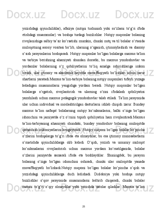 yozishdagi   qiyinchiliklar),   afaziya   (nutqni   tushunish   yoki   so‘zlarni   to‘g‘ri   ifoda
etishdagi   muammolar)   va   boshqa   turdagi   buzilishlar.   Nutqiy   nuqsonlar   bolaning
rivojlanishiga salbiy ta’sir ko‘rsatishi mumkin, chunki nutq va til bolalar o‘rtasida
muloqotning  asosiy   vositasi  bo‘lib,  ularning  o‘rganish,  ijtimoiylashish   va  shaxsiy
o‘sish jarayonlarini boshqaradi. Nutqiy nuqsonlar bo‘lgan bolalarga maxsus ta'lim
va   tarbiya   berishning   ahamiyati   shundan   iboratki,   bu   maxsus   yondoshuvlar   va
yordamlar   bolalarning   o‘z   qobiliyatlarini   to‘liq   amalga   oshirishlariga   imkon
beradi,   ular   ijtimoiy   va   akademik   hayotda   muvaffaqiyatli   bo‘lishlari   uchun   zarur
shartlarni yaratadi.Maxsus ta’lim-tarbiya bolaning nutqiy nuqsonlari tufayli yuzaga
keladigan   muammolarni   yengishga   yordam   beradi.   Nutqiy   nuqsonlar   bo‘lgan
bolalarga   o‘rgatish,   rivojlantirish   va   ularning   o‘zini   ifodalash   qobiliyatini
yaxshilash uchun maxsus pedagogik yondoshuvlar talab etiladi. Ta’lim jarayonida
ular   uchun   individual   va   moslashtirilgan   dasturlarni   ishlab   chiqish   zarur.   Bunday
maxsus   ta’lim   nafaqat   bolalarning   nutqiy   ko‘nikmalarini,   balki   o‘ziga   bo‘lgan
ishonchini   va   jamiyatda   o‘z   o‘rnini   topish   qobiliyatini   ham   rivojlantiradi.Maxsus
ta’lim-tarbiyaning   ahamiyati   shundaki,   bunday   yondoshuv   bolaning   muloqotda
qatnashish imkoniyatlarini kengaytiradi. Nutqiy nuqsoni bo‘lgan bolalar ko‘pincha
o‘zlarini  boshqalarga   to‘g‘ri  ifoda  eta  olmaydilar,  bu  esa  ijtimoiy  munosabatlarni
o‘rnatishda   qiyinchiliklarga   olib   keladi.   O‘qish,   yozish   va   umumiy   muloqot
ko‘nikmalarini   rivojlantirish   uchun   maxsus   yordam   ko‘rsatilganida,   bolalar
o‘zlarini   jamiyatda   samarali   ifoda   eta   boshlaydilar.   Shuningdek,   bu   jarayon
bolaning   o‘ziga   bo‘lgan   ishonchini   oshiradi,   chunki   ular   muloqotda   yanada
muvaffaqiyatli   bo‘lishadi.Nutqiy   nuqsoni   bo‘lgan   bolalar   ko‘pincha   o‘qish   va
yozishdagi   qiyinchiliklarga   duch   kelishadi.   Disleksiya   yoki   boshqa   nutqiy
buzilishlar   o‘quv   jarayonida   muammolarni   keltirib   chiqaradi,   chunki   bolalar
matnni   to‘g‘ri   o‘qiy   olmaydilar   yoki   yozishda   xatolar   qiladilar.   Maxsus   ta’lim
25