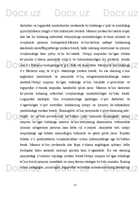 dasturlari va logopedik yondoshuvlar yordamida bu bolalarga o‘qish va yozishdagi
qiyinchiliklarni yengib o‘tish imkoniyati beriladi. Maxsus yordam ko‘rsatish orqali
ular   har   bir   bolaning   individual   ehtiyojlariga   moslashtirilgan   ta’limni   olishadi   va
rivojlanish   jarayoni   boshqariladi.Maxsus   ta’lim-tarbiya   nafaqat   bolalarning
akademik muvaffaqiyatlariga yordam beradi, balki ularning emotsional va ijtimoiy
rivojlanishiga   ham   ijobiy   ta’sir   ko‘rsatadi.   Nutqiy   nuqsonlar   bo‘lgan   bolalar
ko‘pincha   o‘zlarini   jamiyatda   yolg‘iz   va   tushunilmayotgan   his   qilishadi,   chunki
ular o‘z fikrlarini boshqalarga to‘g‘ri ifoda eta olmaydilar. Maxsus ta’lim bolalarga
o‘z   fikrlarini   aniq   va   to‘g‘ri   etkazishga   yordam   beradi,   bu   esa   ularning   o‘zini
anglashini   yaxshilaydi   va   jamiyatda   to‘liq   integratsiyalashishlariga   imkon
yaratadi.Nutqiy   nuqsoni   bo‘lgan   bolalarga   ta’lim   berishda   o‘qituvchilar   va
logopedlar   o‘rtasida   yaqindan   hamkorlik   qilish   zarur.   Maxsus   ta’lim   dasturlari
ko‘pincha   bolaning   individual   rivojlanishiga   moslashtirilgan   bo‘lishi   kerak.
Logopedik   mashqlar,   tilni   rivojlantirishga   qaratilgan   o‘quv   dasturlari   va
o‘zgartirilgan   o‘quv   metodlari   bolalarning   nutqiy   va   ijtimoiy   ko‘nikmalarini
yaxshilashga yordam beradi. Shuningdek, ta’lim jarayonida o‘qituvchilarning sabr-
toqatli   va   qo‘llab-quvvatlovchi   bo‘lishlari   juda   muhimdir.Shuningdek,   nutqiy
nuqsoni   bo‘lgan   bolalarga   maxsus   ta’lim-tarbiyaning   ahamiyatini   tushunishda
ijtimoiy   integratsiya   jarayoni   ham   katta   rol   o‘ynaydi.   Jamiyatda   turli   nutqiy
nuqsonlarga   ega   bolalar   mavjudligini   tushunish   va   qabul   qilish   zarur.   Bunday
bolalar   o‘z   qobiliyatlarini   rivojlantirishlari   uchun   imkoniyatlarga   ega   bo‘lishlari
kerak.   Maxsus   ta’lim   yordamida   ular   faqat   o‘zlarini   anglabgina   qolmay,   balki
boshqalar   bilan   samarali   muloqot   qilishni   ham   o‘rganadilar.   Bu   esa   ularning
jamiyatdagi   o‘rinlarini   topishga   yordam   beradi.Nutqiy   nuqsoni   bo‘lgan   bolalarga
ta’lim berish jarayoni murakkab va uzoq davom etadigan bo‘lishi mumkin. Buning
uchun pedagoglar, psixologlar, logopedlar va boshqa mutaxassislarning hamkorligi
26