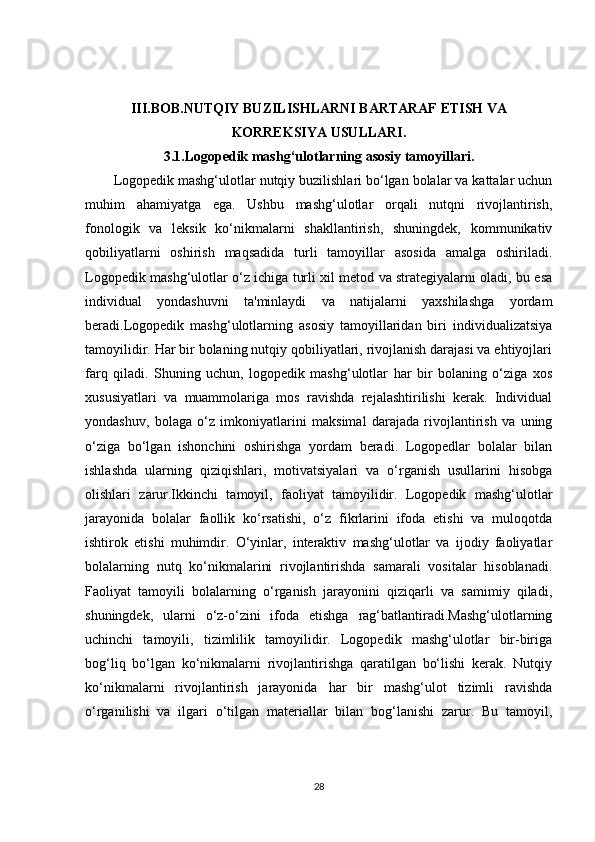 III.BOB. NUTQIY BUZILISHLARNI BARTARAF ETISH VA 
KORREKSIYA USULLARI.
3.1. Logopedik mashg‘ulotlarning asosiy tamoyillari.
Logopedik mashg‘ulotlar nutqiy buzilishlari bo‘lgan bolalar va kattalar uchun
muhim   ahamiyatga   ega.   Ushbu   mashg‘ulotlar   orqali   nutqni   rivojlantirish,
fonologik   va   leksik   ko‘nikmalarni   shakllantirish,   shuningdek,   kommunikativ
qobiliyatlarni   oshirish   maqsadida   turli   tamoyillar   asosida   amalga   oshiriladi.
Logopedik mashg‘ulotlar o‘z ichiga turli xil metod va strategiyalarni oladi, bu esa
individual   yondashuvni   ta'minlaydi   va   natijalarni   yaxshilashga   yordam
beradi.Logopedik   mashg‘ulotlarning   asosiy   tamoyillaridan   biri   individualizatsiya
tamoyilidir. Har bir bolaning nutqiy qobiliyatlari, rivojlanish darajasi va ehtiyojlari
farq   qiladi.   Shuning   uchun,   logopedik   mashg‘ulotlar   har   bir   bolaning   o‘ziga   xos
xususiyatlari   va   muammolariga   mos   ravishda   rejalashtirilishi   kerak.   Individual
yondashuv,   bolaga   o‘z   imkoniyatlarini   maksimal   darajada   rivojlantirish   va   uning
o‘ziga   bo‘lgan   ishonchini   oshirishga   yordam   beradi.   Logopedlar   bolalar   bilan
ishlashda   ularning   qiziqishlari,   motivatsiyalari   va   o‘rganish   usullarini   hisobga
olishlari   zarur.Ikkinchi   tamoyil,   faoliyat   tamoyilidir.   Logopedik   mashg‘ulotlar
jarayonida   bolalar   faollik   ko‘rsatishi,   o‘z   fikrlarini   ifoda   etishi   va   muloqotda
ishtirok   etishi   muhimdir.   O‘yinlar,   interaktiv   mashg‘ulotlar   va   ijodiy   faoliyatlar
bolalarning   nutq   ko‘nikmalarini   rivojlantirishda   samarali   vositalar   hisoblanadi.
Faoliyat   tamoyili   bolalarning   o‘rganish   jarayonini   qiziqarli   va   samimiy   qiladi,
shuningdek,   ularni   o‘z-o‘zini   ifoda   etishga   rag‘batlantiradi.Mashg‘ulotlarning
uchinchi   tamoyili,   tizimlilik   tamoyilidir.   Logopedik   mashg‘ulotlar   bir-biriga
bog‘liq   bo‘lgan   ko‘nikmalarni   rivojlantirishga   qaratilgan   bo‘lishi   kerak.   Nutqiy
ko‘nikmalarni   rivojlantirish   jarayonida   har   bir   mashg‘ulot   tizimli   ravishda
o‘rganilishi   va   ilgari   o‘tilgan   materiallar   bilan   bog‘lanishi   zarur.   Bu   tamoyil,
28