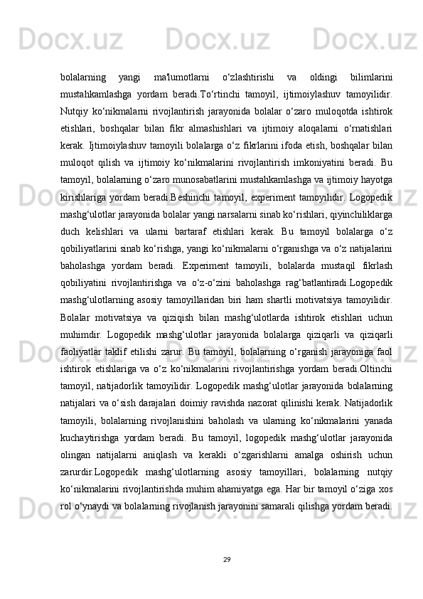 bolalarning   yangi   ma'lumotlarni   o‘zlashtirishi   va   oldingi   bilimlarini
mustahkamlashga   yordam   beradi.To‘rtinchi   tamoyil,   ijtimoiylashuv   tamoyilidir.
Nutqiy   ko‘nikmalarni   rivojlantirish   jarayonida   bolalar   o‘zaro   muloqotda   ishtirok
etishlari,   boshqalar   bilan   fikr   almashishlari   va   ijtimoiy   aloqalarni   o‘rnatishlari
kerak. Ijtimoiylashuv tamoyili  bolalarga o‘z fikrlarini ifoda etish, boshqalar bilan
muloqot   qilish   va   ijtimoiy   ko‘nikmalarini   rivojlantirish   imkoniyatini   beradi.   Bu
tamoyil, bolalarning o‘zaro munosabatlarini mustahkamlashga va ijtimoiy hayotga
kirishlariga   yordam   beradi.Beshinchi   tamoyil,   experiment   tamoyilidir.   Logopedik
mashg‘ulotlar jarayonida bolalar yangi narsalarni sinab ko‘rishlari, qiyinchiliklarga
duch   kelishlari   va   ularni   bartaraf   etishlari   kerak.   Bu   tamoyil   bolalarga   o‘z
qobiliyatlarini sinab ko‘rishga, yangi ko‘nikmalarni o‘rganishga va o‘z natijalarini
baholashga   yordam   beradi.   Experiment   tamoyili,   bolalarda   mustaqil   fikrlash
qobiliyatini   rivojlantirishga   va   o‘z-o‘zini   baholashga   rag‘batlantiradi.Logopedik
mashg‘ulotlarning   asosiy   tamoyillaridan   biri   ham   shartli   motivatsiya   tamoyilidir.
Bolalar   motivatsiya   va   qiziqish   bilan   mashg‘ulotlarda   ishtirok   etishlari   uchun
muhimdir.   Logopedik   mashg‘ulotlar   jarayonida   bolalarga   qiziqarli   va   qiziqarli
faoliyatlar   taklif   etilishi   zarur.   Bu   tamoyil,   bolalarning   o‘rganish   jarayoniga   faol
ishtirok   etishlariga   va   o‘z   ko‘nikmalarini   rivojlantirishga   yordam   beradi.Oltinchi
tamoyil, natijadorlik tamoyilidir.  Logopedik  mashg‘ulotlar  jarayonida  bolalarning
natijalari va o‘sish darajalari doimiy ravishda nazorat qilinishi kerak. Natijadorlik
tamoyili,   bolalarning   rivojlanishini   baholash   va   ularning   ko‘nikmalarini   yanada
kuchaytirishga   yordam   beradi.   Bu   tamoyil,   logopedik   mashg‘ulotlar   jarayonida
olingan   natijalarni   aniqlash   va   kerakli   o‘zgarishlarni   amalga   oshirish   uchun
zarurdir.Logopedik   mashg‘ulotlarning   asosiy   tamoyillari,   bolalarning   nutqiy
ko‘nikmalarini rivojlantirishda muhim ahamiyatga ega. Har bir tamoyil o‘ziga xos
rol o‘ynaydi va bolalarning rivojlanish jarayonini samarali qilishga yordam beradi.
29