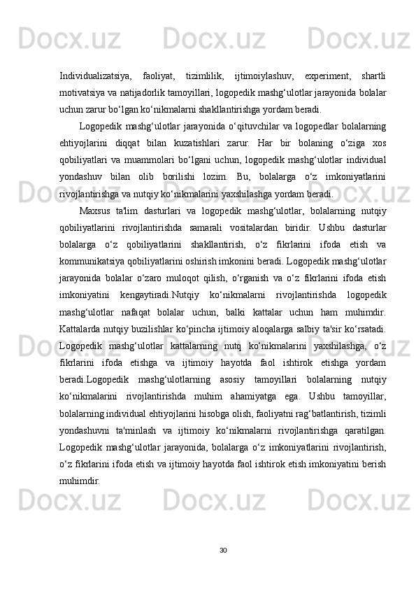 Individualizatsiya,   faoliyat,   tizimlilik,   ijtimoiylashuv,   experiment,   shartli
motivatsiya va natijadorlik tamoyillari, logopedik mashg‘ulotlar jarayonida bolalar
uchun zarur bo‘lgan ko‘nikmalarni shakllantirishga yordam beradi.
Logopedik   mashg‘ulotlar   jarayonida   o‘qituvchilar   va   logopedlar   bolalarning
ehtiyojlarini   diqqat   bilan   kuzatishlari   zarur.   Har   bir   bolaning   o‘ziga   xos
qobiliyatlari   va   muammolari   bo‘lgani   uchun,   logopedik   mashg‘ulotlar   individual
yondashuv   bilan   olib   borilishi   lozim.   Bu,   bolalarga   o‘z   imkoniyatlarini
rivojlantirishga va nutqiy ko‘nikmalarini yaxshilashga yordam beradi.
Maxsus   ta'lim   dasturlari   va   logopedik   mashg‘ulotlar,   bolalarning   nutqiy
qobiliyatlarini   rivojlantirishda   samarali   vositalardan   biridir.   Ushbu   dasturlar
bolalarga   o‘z   qobiliyatlarini   shakllantirish,   o‘z   fikrlarini   ifoda   etish   va
kommunikatsiya qobiliyatlarini oshirish imkonini beradi. Logopedik mashg‘ulotlar
jarayonida   bolalar   o‘zaro   muloqot   qilish,   o‘rganish   va   o‘z   fikrlarini   ifoda   etish
imkoniyatini   kengaytiradi.Nutqiy   ko‘nikmalarni   rivojlantirishda   logopedik
mashg‘ulotlar   nafaqat   bolalar   uchun,   balki   kattalar   uchun   ham   muhimdir.
Kattalarda nutqiy buzilishlar ko‘pincha ijtimoiy aloqalarga salbiy ta'sir ko‘rsatadi.
Logopedik   mashg‘ulotlar   kattalarning   nutq   ko‘nikmalarini   yaxshilashga,   o‘z
fikrlarini   ifoda   etishga   va   ijtimoiy   hayotda   faol   ishtirok   etishga   yordam
beradi.Logopedik   mashg‘ulotlarning   asosiy   tamoyillari   bolalarning   nutqiy
ko‘nikmalarini   rivojlantirishda   muhim   ahamiyatga   ega.   Ushbu   tamoyillar,
bolalarning individual ehtiyojlarini hisobga olish, faoliyatni rag‘batlantirish, tizimli
yondashuvni   ta'minlash   va   ijtimoiy   ko‘nikmalarni   rivojlantirishga   qaratilgan.
Logopedik   mashg‘ulotlar   jarayonida,   bolalarga   o‘z   imkoniyatlarini   rivojlantirish,
o‘z fikrlarini ifoda etish va ijtimoiy hayotda faol ishtirok etish imkoniyatini berish
muhimdir.
30 
