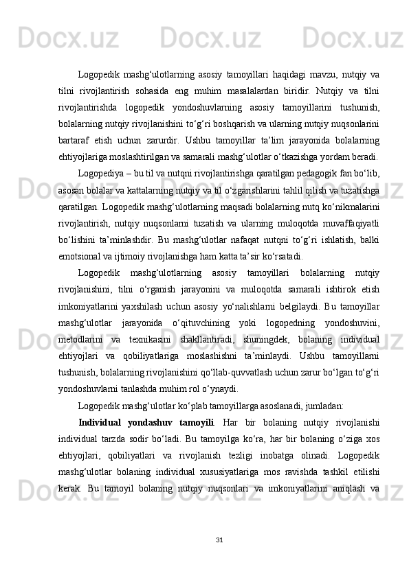 Logopedik   mashg‘ulotlarning   asosiy   tamoyillari   haqidagi   mavzu,   nutqiy   va
tilni   rivojlantirish   sohasida   eng   muhim   masalalardan   biridir.   Nutqiy   va   tilni
rivojlantirishda   logopedik   yondoshuvlarning   asosiy   tamoyillarini   tushunish,
bolalarning nutqiy rivojlanishini to‘g‘ri boshqarish va ularning nutqiy nuqsonlarini
bartaraf   etish   uchun   zarurdir.   Ushbu   tamoyillar   ta’lim   jarayonida   bolalarning
ehtiyojlariga moslashtirilgan va samarali mashg‘ulotlar o‘tkazishga yordam beradi.
Logopediya – bu til va nutqni rivojlantirishga qaratilgan pedagogik fan bo‘lib,
asosan bolalar va kattalarning nutqiy va til o‘zgarishlarini tahlil qilish va tuzatishga
qaratilgan. Logopedik mashg‘ulotlarning maqsadi bolalarning nutq ko‘nikmalarini
rivojlantirish,   nutqiy   nuqsonlarni   tuzatish   va   ularning   muloqotda   muvaffaqiyatli
bo‘lishini   ta’minlashdir.   Bu   mashg‘ulotlar   nafaqat   nutqni   to‘g‘ri   ishlatish,   balki
emotsional va ijtimoiy rivojlanishga ham katta ta’sir ko‘rsatadi.
Logopedik   mashg‘ulotlarning   asosiy   tamoyillari   bolalarning   nutqiy
rivojlanishini,   tilni   o‘rganish   jarayonini   va   muloqotda   samarali   ishtirok   etish
imkoniyatlarini   yaxshilash   uchun   asosiy   yo‘nalishlarni   belgilaydi.   Bu   tamoyillar
mashg‘ulotlar   jarayonida   o‘qituvchining   yoki   logopedning   yondoshuvini,
metodlarini   va   texnikasini   shakllantiradi,   shuningdek,   bolaning   individual
ehtiyojlari   va   qobiliyatlariga   moslashishni   ta’minlaydi.   Ushbu   tamoyillarni
tushunish, bolalarning rivojlanishini qo‘llab-quvvatlash uchun zarur bo‘lgan to‘g‘ri
yondoshuvlarni tanlashda muhim rol o‘ynaydi.
Logopedik mashg‘ulotlar ko‘plab tamoyillarga asoslanadi, jumladan:
Individual   yondashuv   tamoyili .   Har   bir   bolaning   nutqiy   rivojlanishi
individual   tarzda   sodir   bo‘ladi.   Bu   tamoyilga   ko‘ra,   har   bir   bolaning   o‘ziga   xos
ehtiyojlari,   qobiliyatlari   va   rivojlanish   tezligi   inobatga   olinadi.   Logopedik
mashg‘ulotlar   bolaning   individual   xususiyatlariga   mos   ravishda   tashkil   etilishi
kerak.   Bu   tamoyil   bolaning   nutqiy   nuqsonlari   va   imkoniyatlarini   aniqlash   va
31 