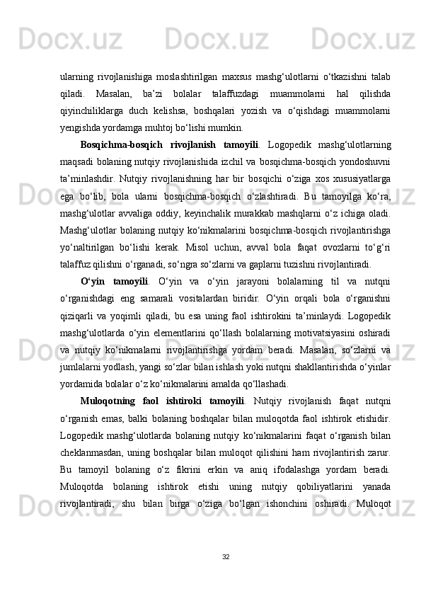 ularning   rivojlanishiga   moslashtirilgan   maxsus   mashg‘ulotlarni   o‘tkazishni   talab
qiladi.   Masalan,   ba’zi   bolalar   talaffuzdagi   muammolarni   hal   qilishda
qiyinchiliklarga   duch   kelishsa,   boshqalari   yozish   va   o‘qishdagi   muammolarni
yengishda yordamga muhtoj bo‘lishi mumkin.
Bosqichma-bosqich   rivojlanish   tamoyili .   Logopedik   mashg‘ulotlarning
maqsadi  bolaning nutqiy rivojlanishida izchil  va bosqichma-bosqich yondoshuvni
ta’minlashdir.   Nutqiy   rivojlanishning   har   bir   bosqichi   o‘ziga   xos   xususiyatlarga
ega   bo‘lib,   bola   ularni   bosqichma-bosqich   o‘zlashtiradi.   Bu   tamoyilga   ko‘ra,
mashg‘ulotlar  avvaliga   oddiy,  keyinchalik  murakkab   mashqlarni   o‘z  ichiga  oladi.
Mashg‘ulotlar   bolaning   nutqiy   ko‘nikmalarini   bosqichma-bosqich   rivojlantirishga
yo‘naltirilgan   bo‘lishi   kerak.   Misol   uchun,   avval   bola   faqat   ovozlarni   to‘g‘ri
talaffuz qilishni o‘rganadi, so‘ngra so‘zlarni va gaplarni tuzishni rivojlantiradi.
O‘yin   tamoyili .   O‘yin   va   o‘yin   jarayoni   bolalarning   til   va   nutqni
o‘rganishdagi   eng   samarali   vositalardan   biridir.   O‘yin   orqali   bola   o‘rganishni
qiziqarli   va   yoqimli   qiladi,   bu   esa   uning   faol   ishtirokini   ta’minlaydi.   Logopedik
mashg‘ulotlarda   o‘yin   elementlarini   qo‘llash   bolalarning   motivatsiyasini   oshiradi
va   nutqiy   ko‘nikmalarni   rivojlantirishga   yordam   beradi.   Masalan,   so‘zlarni   va
jumlalarni yodlash, yangi so‘zlar bilan ishlash yoki nutqni shakllantirishda o‘yinlar
yordamida bolalar o‘z ko‘nikmalarini amalda qo‘llashadi.
Muloqotning   faol   ishtiroki   tamoyili .   Nutqiy   rivojlanish   faqat   nutqni
o‘rganish   emas,   balki   bolaning   boshqalar   bilan   muloqotda   faol   ishtirok   etishidir.
Logopedik   mashg‘ulotlarda   bolaning   nutqiy   ko‘nikmalarini   faqat   o‘rganish   bilan
cheklanmasdan,   uning   boshqalar   bilan   muloqot   qilishini   ham   rivojlantirish   zarur.
Bu   tamoyil   bolaning   o‘z   fikrini   erkin   va   aniq   ifodalashga   yordam   beradi.
Muloqotda   bolaning   ishtirok   etishi   uning   nutqiy   qobiliyatlarini   yanada
rivojlantiradi,   shu   bilan   birga   o‘ziga   bo‘lgan   ishonchini   oshiradi.   Muloqot
32
