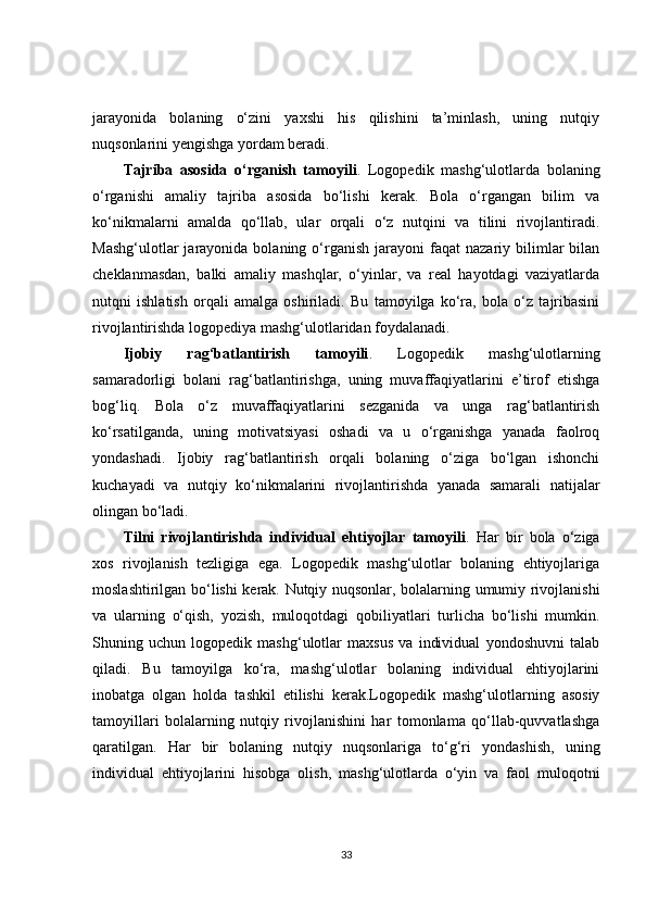 jarayonida   bolaning   o‘zini   yaxshi   his   qilishini   ta’minlash,   uning   nutqiy
nuqsonlarini yengishga yordam beradi.
Tajriba   asosida   o‘rganish   tamoyili .   Logopedik   mashg‘ulotlarda   bolaning
o‘rganishi   amaliy   tajriba   asosida   bo‘lishi   kerak.   Bola   o‘rgangan   bilim   va
ko‘nikmalarni   amalda   qo‘llab,   ular   orqali   o‘z   nutqini   va   tilini   rivojlantiradi.
Mashg‘ulotlar  jarayonida  bolaning  o‘rganish   jarayoni  faqat  nazariy  bilimlar   bilan
cheklanmasdan,   balki   amaliy   mashqlar,   o‘yinlar,   va   real   hayotdagi   vaziyatlarda
nutqni   ishlatish   orqali   amalga   oshiriladi.   Bu   tamoyilga   ko‘ra,   bola   o‘z   tajribasini
rivojlantirishda logopediya mashg‘ulotlaridan foydalanadi.
Ijobiy   rag‘batlantirish   tamoyili .   Logopedik   mashg‘ulotlarning
samaradorligi   bolani   rag‘batlantirishga,   uning   muvaffaqiyatlarini   e’tirof   etishga
bog‘liq.   Bola   o‘z   muvaffaqiyatlarini   sezganida   va   unga   rag‘batlantirish
ko‘rsatilganda,   uning   motivatsiyasi   oshadi   va   u   o‘rganishga   yanada   faolroq
yondashadi.   Ijobiy   rag‘batlantirish   orqali   bolaning   o‘ziga   bo‘lgan   ishonchi
kuchayadi   va   nutqiy   ko‘nikmalarini   rivojlantirishda   yanada   samarali   natijalar
olingan bo‘ladi.
Tilni   rivojlantirishda   individual   ehtiyojlar   tamoyili .   Har   bir   bola   o‘ziga
xos   rivojlanish   tezligiga   ega.   Logopedik   mashg‘ulotlar   bolaning   ehtiyojlariga
moslashtirilgan bo‘lishi kerak. Nutqiy nuqsonlar, bolalarning umumiy rivojlanishi
va   ularning   o‘qish,   yozish,   muloqotdagi   qobiliyatlari   turlicha   bo‘lishi   mumkin.
Shuning   uchun   logopedik   mashg‘ulotlar   maxsus   va   individual   yondoshuvni   talab
qiladi.   Bu   tamoyilga   ko‘ra,   mashg‘ulotlar   bolaning   individual   ehtiyojlarini
inobatga   olgan   holda   tashkil   etilishi   kerak.Logopedik   mashg‘ulotlarning   asosiy
tamoyillari   bolalarning   nutqiy   rivojlanishini   har   tomonlama   qo‘llab-quvvatlashga
qaratilgan.   Har   bir   bolaning   nutqiy   nuqsonlariga   to‘g‘ri   yondashish,   uning
individual   ehtiyojlarini   hisobga   olish,   mashg‘ulotlarda   o‘yin   va   faol   muloqotni
33 