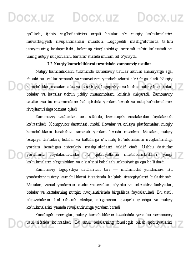 qo‘llash,   ijobiy   rag‘batlantirish   orqali   bolalar   o‘z   nutqiy   ko‘nikmalarini
muvaffaqiyatli   rivojlantirishlari   mumkin.   Logopedik   mashg‘ulotlarda   ta’lim
jarayonining   boshqarilishi,   bolaning   rivojlanishiga   samarali   ta’sir   ko‘rsatadi   va
uning nutqiy nuqsonlarini bartaraf etishda muhim rol o‘ynaydi.
3.2. Nutqiy kamchiliklarni tuzatishda zamonaviy usullar.
Nutqiy  kamchiliklarni   tuzatishda   zamonaviy  usullar   muhim   ahamiyatga   ega,
chunki bu usullar samarali va innovatsion yondashuvlarni o‘z ichiga oladi. Nutqiy
kamchiliklar, masalan, afaziya, disartriya, logopediya va boshqa nutqiy buzilishlar,
bolalar   va   kattalar   uchun   jiddiy   muammolarni   keltirib   chiqaradi.   Zamonaviy
usullar   esa   bu   muammolarni   hal   qilishda   yordam   beradi   va   nutq   ko‘nikmalarini
rivojlantirishga xizmat qiladi.
Zamonaviy   usullardan   biri   sifatida,   texnologik   vositalardan   foydalanish
ko‘rsatiladi.   Kompyuter   dasturlari,   mobil   ilovalar   va   onlayn   platformalar,   nutqiy
kamchiliklarni   tuzatishda   samarali   yordam   berishi   mumkin.   Masalan,   nutqiy
terapiya   dasturlari,   bolalar   va   kattalarga   o‘z   nutq   ko‘nikmalarini   rivojlantirishga
yordam   beradigan   interaktiv   mashg‘ulotlarni   taklif   etadi.   Ushbu   dasturlar
yordamida   foydalanuvchilar   o‘z   qobiliyatlarini   mustahkamlashlari,   yangi
ko‘nikmalarni o‘rganishlari va o‘z o‘zini baholash imkoniyatiga ega bo‘lishadi.
Zamonaviy   logopediya   usullaridan   biri   —   multimodal   yondashuv.   Bu
yondashuv   nutqiy   kamchiliklarni   tuzatishda   ko‘plab   strategiyalarni   birlashtiradi.
Masalan,   vizual   yordamlar,   audio   materiallar,   o‘yinlar   va   interaktiv   faoliyatlar,
bolalar   va   kattalarning   nutqini   rivojlantirishda   birgalikda   foydalaniladi.   Bu   usul,
o‘quvchilarni   faol   ishtirok   etishga,   o‘rganishni   qiziqarli   qilishga   va   nutqiy
ko‘nikmalarini yanada rivojlantirishga yordam beradi.
Fonologik   treninglar,   nutqiy   kamchiliklarni   tuzatishda   yana   bir   zamonaviy
usul   sifatida   ko‘rsatiladi.   Bu   usul,   bolalarning   fonologik   bilish   qobiliyatlarini
34 