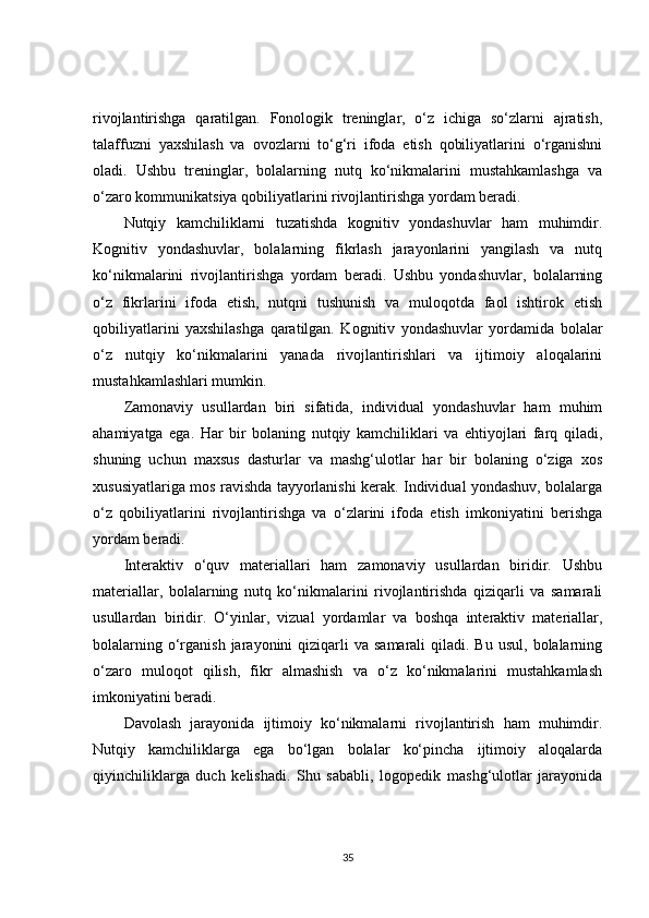 rivojlantirishga   qaratilgan.   Fonologik   treninglar,   o‘z   ichiga   so‘zlarni   ajratish,
talaffuzni   yaxshilash   va   ovozlarni   to‘g‘ri   ifoda   etish   qobiliyatlarini   o‘rganishni
oladi.   Ushbu   treninglar,   bolalarning   nutq   ko‘nikmalarini   mustahkamlashga   va
o‘zaro kommunikatsiya qobiliyatlarini rivojlantirishga yordam beradi.
Nutqiy   kamchiliklarni   tuzatishda   kognitiv   yondashuvlar   ham   muhimdir.
Kognitiv   yondashuvlar,   bolalarning   fikrlash   jarayonlarini   yangilash   va   nutq
ko‘nikmalarini   rivojlantirishga   yordam   beradi.   Ushbu   yondashuvlar,   bolalarning
o‘z   fikrlarini   ifoda   etish,   nutqni   tushunish   va   muloqotda   faol   ishtirok   etish
qobiliyatlarini   yaxshilashga   qaratilgan.   Kognitiv   yondashuvlar   yordamida   bolalar
o‘z   nutqiy   ko‘nikmalarini   yanada   rivojlantirishlari   va   ijtimoiy   aloqalarini
mustahkamlashlari mumkin.
Zamonaviy   usullardan   biri   sifatida,   individual   yondashuvlar   ham   muhim
ahamiyatga   ega.   Har   bir   bolaning   nutqiy   kamchiliklari   va   ehtiyojlari   farq   qiladi,
shuning   uchun   maxsus   dasturlar   va   mashg‘ulotlar   har   bir   bolaning   o‘ziga   xos
xususiyatlariga mos ravishda tayyorlanishi kerak. Individual yondashuv, bolalarga
o‘z   qobiliyatlarini   rivojlantirishga   va   o‘zlarini   ifoda   etish   imkoniyatini   berishga
yordam beradi.
Interaktiv   o‘quv   materiallari   ham   zamonaviy   usullardan   biridir.   Ushbu
materiallar,   bolalarning   nutq   ko‘nikmalarini   rivojlantirishda   qiziqarli   va   samarali
usullardan   biridir.   O‘yinlar,   vizual   yordamlar   va   boshqa   interaktiv   materiallar,
bolalarning  o‘rganish  jarayonini  qiziqarli  va  samarali   qiladi. Bu  usul,  bolalarning
o‘zaro   muloqot   qilish,   fikr   almashish   va   o‘z   ko‘nikmalarini   mustahkamlash
imkoniyatini beradi.
Davolash   jarayonida   ijtimoiy   ko‘nikmalarni   rivojlantirish   ham   muhimdir.
Nutqiy   kamchiliklarga   ega   bo‘lgan   bolalar   ko‘pincha   ijtimoiy   aloqalarda
qiyinchiliklarga   duch   kelishadi.   Shu   sababli,   logopedik   mashg‘ulotlar   jarayonida
35