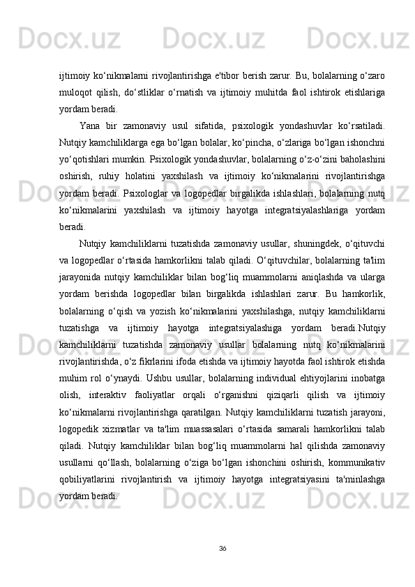 ijtimoiy ko‘nikmalarni rivojlantirishga e'tibor berish zarur. Bu, bolalarning o‘zaro
muloqot   qilish,   do‘stliklar   o‘rnatish   va   ijtimoiy   muhitda   faol   ishtirok   etishlariga
yordam beradi.
Yana   bir   zamonaviy   usul   sifatida,   psixologik   yondashuvlar   ko‘rsatiladi.
Nutqiy kamchiliklarga ega bo‘lgan bolalar, ko‘pincha, o‘zlariga bo‘lgan ishonchni
yo‘qotishlari mumkin. Psixologik yondashuvlar, bolalarning o‘z-o‘zini baholashini
oshirish,   ruhiy   holatini   yaxshilash   va   ijtimoiy   ko‘nikmalarini   rivojlantirishga
yordam   beradi.   Psixologlar   va   logopedlar   birgalikda   ishlashlari,   bolalarning   nutq
ko‘nikmalarini   yaxshilash   va   ijtimoiy   hayotga   integratsiyalashlariga   yordam
beradi.
Nutqiy   kamchiliklarni   tuzatishda   zamonaviy   usullar,   shuningdek,   o‘qituvchi
va  logopedlar   o‘rtasida   hamkorlikni   talab   qiladi.   O‘qituvchilar,   bolalarning   ta'lim
jarayonida   nutqiy   kamchiliklar   bilan   bog‘liq   muammolarni   aniqlashda   va   ularga
yordam   berishda   logopedlar   bilan   birgalikda   ishlashlari   zarur.   Bu   hamkorlik,
bolalarning   o‘qish   va   yozish   ko‘nikmalarini   yaxshilashga,   nutqiy   kamchiliklarni
tuzatishga   va   ijtimoiy   hayotga   integratsiyalashiga   yordam   beradi.Nutqiy
kamchiliklarni   tuzatishda   zamonaviy   usullar   bolalarning   nutq   ko‘nikmalarini
rivojlantirishda, o‘z fikrlarini ifoda etishda va ijtimoiy hayotda faol ishtirok etishda
muhim   rol   o‘ynaydi.   Ushbu   usullar,   bolalarning   individual   ehtiyojlarini   inobatga
olish,   interaktiv   faoliyatlar   orqali   o‘rganishni   qiziqarli   qilish   va   ijtimoiy
ko‘nikmalarni  rivojlantirishga  qaratilgan.  Nutqiy kamchiliklarni  tuzatish  jarayoni,
logopedik   xizmatlar   va   ta'lim   muassasalari   o‘rtasida   samarali   hamkorlikni   talab
qiladi.   Nutqiy   kamchiliklar   bilan   bog‘liq   muammolarni   hal   qilishda   zamonaviy
usullarni   qo‘llash,   bolalarning   o‘ziga   bo‘lgan   ishonchini   oshirish,   kommunikativ
qobiliyatlarini   rivojlantirish   va   ijtimoiy   hayotga   integratsiyasini   ta'minlashga
yordam beradi.
36 