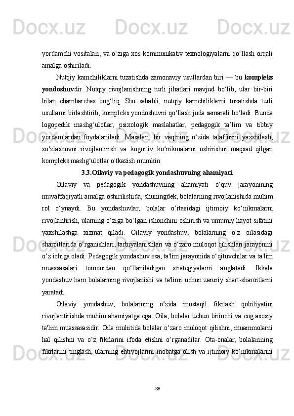 yordamchi vositalari, va o‘ziga xos kommunikativ texnologiyalarni qo‘llash orqali
amalga oshiriladi.
Nutqiy kamchiliklarni tuzatishda zamonaviy usullardan biri — bu   kompleks
yondoshuv dir.   Nutqiy   rivojlanishning   turli   jihatlari   mavjud   bo‘lib,   ular   bir-biri
bilan   chambarchas   bog‘liq.   Shu   sababli,   nutqiy   kamchiliklarni   tuzatishda   turli
usullarni birlashtirib, kompleks yondoshuvni qo‘llash juda samarali bo‘ladi. Bunda
logopedik   mashg‘ulotlar,   psixologik   maslahatlar,   pedagogik   ta’lim   va   tibbiy
yordamlardan   foydalaniladi.   Masalan,   bir   vaqtning   o‘zida   talaffuzni   yaxshilash,
so‘zlashuvni   rivojlantirish   va   kognitiv   ko‘nikmalarni   oshirishni   maqsad   qilgan
kompleks mashg‘ulotlar o'tkazish mumkin.
3.3. Oilaviy va pedagogik yondashuvning ahamiyati.
Oilaviy   va   pedagogik   yondashuvning   ahamiyati   o‘quv   jarayonining
muvaffaqiyatli amalga oshirilishida, shuningdek, bolalarning rivojlanishida muhim
rol   o‘ynaydi.   Bu   yondashuvlar,   bolalar   o‘rtasidagi   ijtimoiy   ko‘nikmalarni
rivojlantirish, ularning o‘ziga bo‘lgan ishonchini oshirish va umumiy hayot sifatini
yaxshilashga   xizmat   qiladi.   Oilaviy   yondashuv,   bolalarning   o‘z   oilasidagi
sharoitlarida o‘rganishlari, tarbiyalanishlari va o‘zaro muloqot qilishlari jarayonini
o‘z ichiga oladi. Pedagogik yondashuv esa, ta'lim jarayonida o‘qituvchilar va ta'lim
muassasalari   tomonidan   qo‘llaniladigan   strategiyalarni   anglatadi.   Ikkala
yondashuv ham bolalarning rivojlanishi va ta'limi uchun zaruriy shart-sharoitlarni
yaratadi.
Oilaviy   yondashuv,   bolalarning   o‘zida   mustaqil   fikrlash   qobiliyatini
rivojlantirishda muhim ahamiyatga ega. Oila, bolalar uchun birinchi va eng asosiy
ta'lim muassasasidir. Oila muhitida bolalar o‘zaro muloqot qilishni, muammolarni
hal   qilishni   va   o‘z   fikrlarini   ifoda   etishni   o‘rganadilar.   Ota-onalar,   bolalarining
fikrlarini  tinglash, ularning ehtiyojlarini  inobatga olish va ijtimoiy ko‘nikmalarini
38 