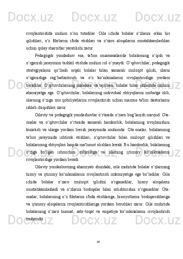 rivojlantirishda   muhim   o‘rin   tutadilar.   Oila   ichida   bolalar   o‘zlarini   erkin   his
qilishlari,   o‘z   fikrlarini   ifoda   etishlari   va   o‘zaro   aloqalarini   mustahkamlashlari
uchun qulay sharoitlar yaratilishi zarur.
Pedagogik   yondashuv   esa,   ta'lim   muassasalarida   bolalarning   o‘qish   va
o‘rganish jarayonini tashkil etishda muhim rol o‘ynaydi. O‘qituvchilar, pedagogik
strategiyalarni   qo‘llash   orqali   bolalar   bilan   samarali   muloqot   qilish,   ularni
o‘rganishga   rag‘batlantirish   va   o‘z   ko‘nikmalarini   rivojlantirishga   yordam
beradilar.   O‘qituvchilarning   malakasi   va   tajribasi,   bolalar   bilan   ishlashda   muhim
ahamiyatga   ega.   O‘qituvchilar,   bolalarning   individual   ehtiyojlarini   inobatga   olib,
ularning   o‘ziga   xos   qobiliyatlarini   rivojlantirish   uchun   maxsus   ta'lim   dasturlarini
ishlab chiqishlari zarur.
Oilaviy va pedagogik yondashuvlar o‘rtasida o‘zaro bog‘lanish mavjud. Ota-
onalar   va   o‘qituvchilar   o‘rtasida   samarali   hamkorlik,   bolalarning   rivojlanishini
kuzatish   va   ularga   yordam   berish   jarayonida   muhimdir.   Ota-onalar,   bolalarining
ta'lim   jarayonida   ishtirok   etishlari,   o‘qituvchilar   bilan   muloqot   qilishlari   va
bolalarining ehtiyojlari haqida ma'lumot olishlari kerak. Bu hamkorlik, bolalarning
o‘ziga   bo‘lgan   ishonchini   oshirishga   va   ularning   ijtimoiy   ko‘nikmalarini
rivojlantirishga yordam beradi.
Oilaviy yondashuvning ahamiyati shundaki, oila muhitida bolalar o‘zlarining
hissiy   va   ijtimoiy   ko‘nikmalarini   rivojlantirish   imkoniyatiga   ega   bo‘ladilar.   Oila
ichida   bolalar   o‘zaro   muloqot   qilishni   o‘rganadilar,   hissiy   aloqalarni
mustahkamlashadi   va   o‘zlarini   boshqalar   bilan   solishtirishni   o‘rganadilar.   Ota-
onalar,   bolalarining   o‘z   fikrlarini   ifoda   etishlariga,   hissiyotlarini   boshqarishlariga
va   ijtimoiy   aloqalarini   rivojlantirishlariga   yordam   berishlari   zarur.   Oila   muhitida
bolalarning   o‘zaro   hurmat,   sabr-toqat   va   empatiya   ko‘nikmalarini   rivojlantirish
muhimdir.
39 