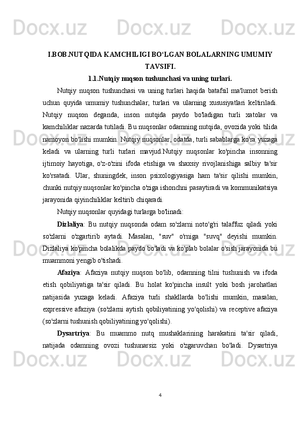 I.BOB.NUTQIDA KAMCHILIGI BO‘LGAN BOLALARNING UMUMIY
TAVSIFI.
1.1.Nutqiy nuqson tushunchasi va uning turlari.
Nutqiy   nuqson   tushunchasi   va   uning   turlari   haqida   batafsil   ma'lumot   berish
uchun   quyida   umumiy   tushunchalar,   turlari   va   ularning   xususiyatlari   keltiriladi.
Nutqiy   nuqson   deganda,   inson   nutqida   paydo   bo'ladigan   turli   xatolar   va
kamchiliklar nazarda tutiladi. Bu nuqsonlar odamning nutqida, ovozida yoki tilida
namoyon bo'lishi mumkin. Nutqiy nuqsonlar, odatda, turli sabablarga ko'ra yuzaga
keladi   va   ularning   turli   turlari   mavjud.Nutqiy   nuqsonlar   ko'pincha   insonning
ijtimoiy   hayotiga,   o'z-o'zini   ifoda   etishiga   va   shaxsiy   rivojlanishiga   salbiy   ta'sir
ko'rsatadi.   Ular,   shuningdek,   inson   psixologiyasiga   ham   ta'sir   qilishi   mumkin,
chunki nutqiy nuqsonlar ko'pincha o'ziga ishonchni pasaytiradi va kommunikatsiya
jarayonida qiyinchiliklar keltirib chiqaradi.
Nutqiy nuqsonlar quyidagi turlarga bo'linadi:
Dizlaliya :   Bu   nutqiy   nuqsonda   odam   so'zlarni   noto'g'ri   talaffuz   qiladi   yoki
so'zlarni   o'zgartirib   aytadi.   Masalan,   "suv"   o'rniga   "suvq"   deyishi   mumkin.
Dizlaliya ko'pincha bolalikda paydo bo'ladi va ko'plab bolalar o'sish jarayonida bu
muammoni yengib o'tishadi.
Afaziya :   Afaziya   nutqiy   nuqson   bo'lib,   odamning   tilni   tushunish   va   ifoda
etish   qobiliyatiga   ta'sir   qiladi.   Bu   holat   ko'pincha   insult   yoki   bosh   jarohatlari
natijasida   yuzaga   keladi.   Afaziya   turli   shakllarda   bo'lishi   mumkin,   masalan,
expressive   afaziya   (so'zlarni   aytish   qobiliyatining   yo'qolishi)   va   receptive   afaziya
(so'zlarni tushunish qobiliyatining yo'qolishi).
Dysartriya :   Bu   muammo   nutq   mushaklarining   harakatini   ta'sir   qiladi,
natijada   odamning   ovozi   tushunarsiz   yoki   o'zgaruvchan   bo'ladi.   Dysartriya
4 
