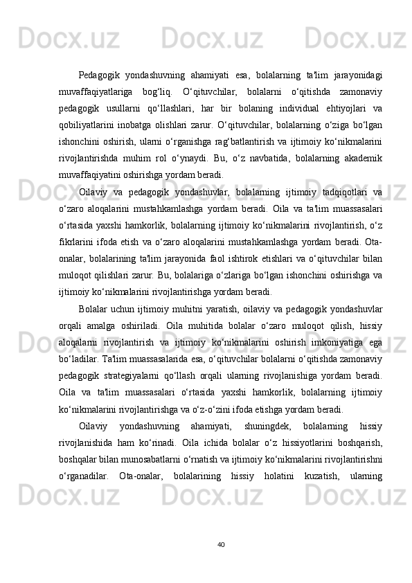 Pedagogik   yondashuvning   ahamiyati   esa,   bolalarning   ta'lim   jarayonidagi
muvaffaqiyatlariga   bog‘liq.   O‘qituvchilar,   bolalarni   o‘qitishda   zamonaviy
pedagogik   usullarni   qo‘llashlari,   har   bir   bolaning   individual   ehtiyojlari   va
qobiliyatlarini   inobatga   olishlari   zarur.   O‘qituvchilar,   bolalarning   o‘ziga   bo‘lgan
ishonchini   oshirish,   ularni   o‘rganishga   rag‘batlantirish   va   ijtimoiy   ko‘nikmalarini
rivojlantirishda   muhim   rol   o‘ynaydi.   Bu,   o‘z   navbatida,   bolalarning   akademik
muvaffaqiyatini oshirishga yordam beradi.
Oilaviy   va   pedagogik   yondashuvlar,   bolalarning   ijtimoiy   tadqiqotlari   va
o‘zaro   aloqalarini   mustahkamlashga   yordam   beradi.   Oila   va   ta'lim   muassasalari
o‘rtasida   yaxshi   hamkorlik,   bolalarning   ijtimoiy   ko‘nikmalarini   rivojlantirish,   o‘z
fikrlarini   ifoda   etish   va   o‘zaro   aloqalarini   mustahkamlashga   yordam   beradi.   Ota-
onalar,   bolalarining   ta'lim   jarayonida   faol   ishtirok   etishlari   va   o‘qituvchilar   bilan
muloqot qilishlari zarur. Bu, bolalariga o‘zlariga bo‘lgan ishonchini oshirishga va
ijtimoiy ko‘nikmalarini rivojlantirishga yordam beradi.
Bolalar   uchun   ijtimoiy   muhitni   yaratish,   oilaviy   va   pedagogik   yondashuvlar
orqali   amalga   oshiriladi.   Oila   muhitida   bolalar   o‘zaro   muloqot   qilish,   hissiy
aloqalarni   rivojlantirish   va   ijtimoiy   ko‘nikmalarini   oshirish   imkoniyatiga   ega
bo‘ladilar. Ta'lim muassasalarida esa, o‘qituvchilar bolalarni o‘qitishda zamonaviy
pedagogik   strategiyalarni   qo‘llash   orqali   ularning   rivojlanishiga   yordam   beradi.
Oila   va   ta'lim   muassasalari   o‘rtasida   yaxshi   hamkorlik,   bolalarning   ijtimoiy
ko‘nikmalarini rivojlantirishga va o‘z-o‘zini ifoda etishga yordam beradi.
Oilaviy   yondashuvning   ahamiyati,   shuningdek,   bolalarning   hissiy
rivojlanishida   ham   ko‘rinadi.   Oila   ichida   bolalar   o‘z   hissiyotlarini   boshqarish,
boshqalar bilan munosabatlarni o‘rnatish va ijtimoiy ko‘nikmalarini rivojlantirishni
o‘rganadilar.   Ota-onalar,   bolalarining   hissiy   holatini   kuzatish,   ularning
40