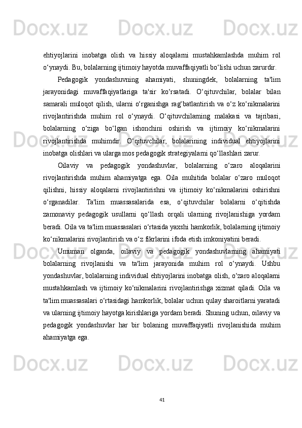 ehtiyojlarini   inobatga   olish   va   hissiy   aloqalarni   mustahkamlashda   muhim   rol
o‘ynaydi. Bu, bolalarning ijtimoiy hayotda muvaffaqiyatli bo‘lishi uchun zarurdir.
Pedagogik   yondashuvning   ahamiyati,   shuningdek,   bolalarning   ta'lim
jarayonidagi   muvaffaqiyatlariga   ta'sir   ko‘rsatadi.   O‘qituvchilar,   bolalar   bilan
samarali   muloqot   qilish,   ularni   o‘rganishga   rag‘batlantirish   va   o‘z   ko‘nikmalarini
rivojlantirishda   muhim   rol   o‘ynaydi.   O‘qituvchilarning   malakasi   va   tajribasi,
bolalarning   o‘ziga   bo‘lgan   ishonchini   oshirish   va   ijtimoiy   ko‘nikmalarini
rivojlantirishda   muhimdir.   O‘qituvchilar,   bolalarining   individual   ehtiyojlarini
inobatga olishlari va ularga mos pedagogik strategiyalarni qo‘llashlari zarur.
Oilaviy   va   pedagogik   yondashuvlar,   bolalarning   o‘zaro   aloqalarini
rivojlantirishda   muhim   ahamiyatga   ega.   Oila   muhitida   bolalar   o‘zaro   muloqot
qilishni,   hissiy   aloqalarni   rivojlantirishni   va   ijtimoiy   ko‘nikmalarini   oshirishni
o‘rganadilar.   Ta'lim   muassasalarida   esa,   o‘qituvchilar   bolalarni   o‘qitishda
zamonaviy   pedagogik   usullarni   qo‘llash   orqali   ularning   rivojlanishiga   yordam
beradi. Oila va ta'lim muassasalari o‘rtasida yaxshi hamkorlik, bolalarning ijtimoiy
ko‘nikmalarini rivojlantirish va o‘z fikrlarini ifoda etish imkoniyatini beradi.
Umuman   olganda,   oilaviy   va   pedagogik   yondashuvlarning   ahamiyati
bolalarning   rivojlanishi   va   ta'lim   jarayonida   muhim   rol   o‘ynaydi.   Ushbu
yondashuvlar, bolalarning individual ehtiyojlarini inobatga olish, o‘zaro aloqalarni
mustahkamlash   va   ijtimoiy   ko‘nikmalarini   rivojlantirishga   xizmat   qiladi.   Oila   va
ta'lim muassasalari o‘rtasidagi hamkorlik, bolalar uchun qulay sharoitlarni yaratadi
va ularning ijtimoiy hayotga kirishlariga yordam beradi. Shuning uchun, oilaviy va
pedagogik   yondashuvlar   har   bir   bolaning   muvaffaqiyatli   rivojlanishida   muhim
ahamiyatga ega.
41 