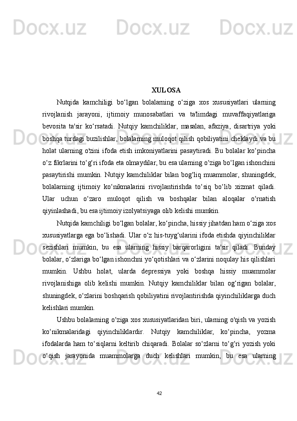 XULOSA
Nutqida   kamchiligi   bo‘lgan   bolalarning   o‘ziga   xos   xususiyatlari   ularning
rivojlanish   jarayoni,   ijtimoiy   munosabatlari   va   ta'limdagi   muvaffaqiyatlariga
bevosita   ta'sir   ko‘rsatadi.   Nutqiy   kamchiliklar,   masalan,   afaziya,   disartriya   yoki
boshqa turdagi buzilishlar, bolalarning muloqot qilish qobiliyatini cheklaydi va bu
holat  ularning o'zini  ifoda etish  imkoniyatlarini  pasaytiradi.  Bu  bolalar  ko‘pincha
o‘z fikrlarini to‘g‘ri ifoda eta olmaydilar, bu esa ularning o‘ziga bo‘lgan ishonchini
pasaytirishi   mumkin.   Nutqiy   kamchiliklar   bilan   bog‘liq   muammolar,   shuningdek,
bolalarning   ijtimoiy   ko‘nikmalarini   rivojlantirishda   to‘siq   bo‘lib   xizmat   qiladi.
Ular   uchun   o‘zaro   muloqot   qilish   va   boshqalar   bilan   aloqalar   o‘rnatish
qiyinlashadi, bu esa ijtimoiy izolyatsiyaga olib kelishi mumkin.
Nutqida kamchiligi bo‘lgan bolalar, ko‘pincha, hissiy jihatdan ham o‘ziga xos
xususiyatlarga ega bo‘lishadi. Ular o‘z his-tuyg‘ularini ifoda etishda qiyinchiliklar
sezishlari   mumkin,   bu   esa   ularning   hissiy   barqarorligini   ta'sir   qiladi.   Bunday
bolalar, o‘zlariga bo‘lgan ishonchni yo‘qotishlari va o‘zlarini noqulay his qilishlari
mumkin.   Ushbu   holat,   ularda   depressiya   yoki   boshqa   hissiy   muammolar
rivojlanishiga   olib   kelishi   mumkin.   Nutqiy   kamchiliklar   bilan   og‘rigan   bolalar,
shuningdek, o‘zlarini boshqarish qobiliyatini rivojlantirishda qiyinchiliklarga duch
kelishlari mumkin.
Ushbu bolalarning o‘ziga xos xususiyatlaridan biri, ularning o'qish va yozish
ko‘nikmalaridagi   qiyinchiliklardir.   Nutqiy   kamchiliklar,   ko‘pincha,   yozma
ifodalarda   ham   to‘siqlarni   keltirib   chiqaradi.   Bolalar   so‘zlarni   to‘g‘ri   yozish   yoki
o‘qish   jarayonida   muammolarga   duch   kelishlari   mumkin,   bu   esa   ularning
42