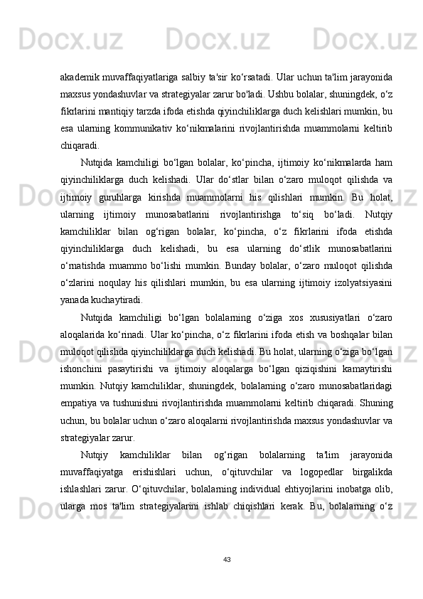 akademik muvaffaqiyatlariga salbiy ta'sir ko‘rsatadi. Ular uchun ta'lim jarayonida
maxsus yondashuvlar va strategiyalar zarur bo'ladi. Ushbu bolalar, shuningdek, o‘z
fikrlarini mantiqiy tarzda ifoda etishda qiyinchiliklarga duch kelishlari mumkin, bu
esa   ularning   kommunikativ   ko‘nikmalarini   rivojlantirishda   muammolarni   keltirib
chiqaradi.
Nutqida   kamchiligi   bo‘lgan   bolalar,   ko‘pincha,   ijtimoiy   ko‘nikmalarda   ham
qiyinchiliklarga   duch   kelishadi.   Ular   do‘stlar   bilan   o‘zaro   muloqot   qilishda   va
ijtimoiy   guruhlarga   kirishda   muammolarni   his   qilishlari   mumkin.   Bu   holat,
ularning   ijtimoiy   munosabatlarini   rivojlantirishga   to‘siq   bo‘ladi.   Nutqiy
kamchiliklar   bilan   og‘rigan   bolalar,   ko‘pincha,   o‘z   fikrlarini   ifoda   etishda
qiyinchiliklarga   duch   kelishadi,   bu   esa   ularning   do‘stlik   munosabatlarini
o‘rnatishda   muammo   bo‘lishi   mumkin.   Bunday   bolalar,   o‘zaro   muloqot   qilishda
o‘zlarini   noqulay   his   qilishlari   mumkin,   bu   esa   ularning   ijtimoiy   izolyatsiyasini
yanada kuchaytiradi.
Nutqida   kamchiligi   bo‘lgan   bolalarning   o‘ziga   xos   xususiyatlari   o‘zaro
aloqalarida ko‘rinadi. Ular ko‘pincha, o‘z fikrlarini ifoda etish va boshqalar bilan
muloqot qilishda qiyinchiliklarga duch kelishadi. Bu holat, ularning o‘ziga bo‘lgan
ishonchini   pasaytirishi   va   ijtimoiy   aloqalarga   bo‘lgan   qiziqishini   kamaytirishi
mumkin.   Nutqiy   kamchiliklar,   shuningdek,   bolalarning   o‘zaro   munosabatlaridagi
empatiya va tushunishni rivojlantirishda muammolarni keltirib chiqaradi. Shuning
uchun, bu bolalar uchun o‘zaro aloqalarni rivojlantirishda maxsus yondashuvlar va
strategiyalar zarur.
Nutqiy   kamchiliklar   bilan   og‘rigan   bolalarning   ta'lim   jarayonida
muvaffaqiyatga   erishishlari   uchun,   o‘qituvchilar   va   logopedlar   birgalikda
ishlashlari   zarur.   O‘qituvchilar,   bolalarning   individual   ehtiyojlarini   inobatga   olib,
ularga   mos   ta'lim   strategiyalarini   ishlab   chiqishlari   kerak.   Bu,   bolalarning   o‘z
43 