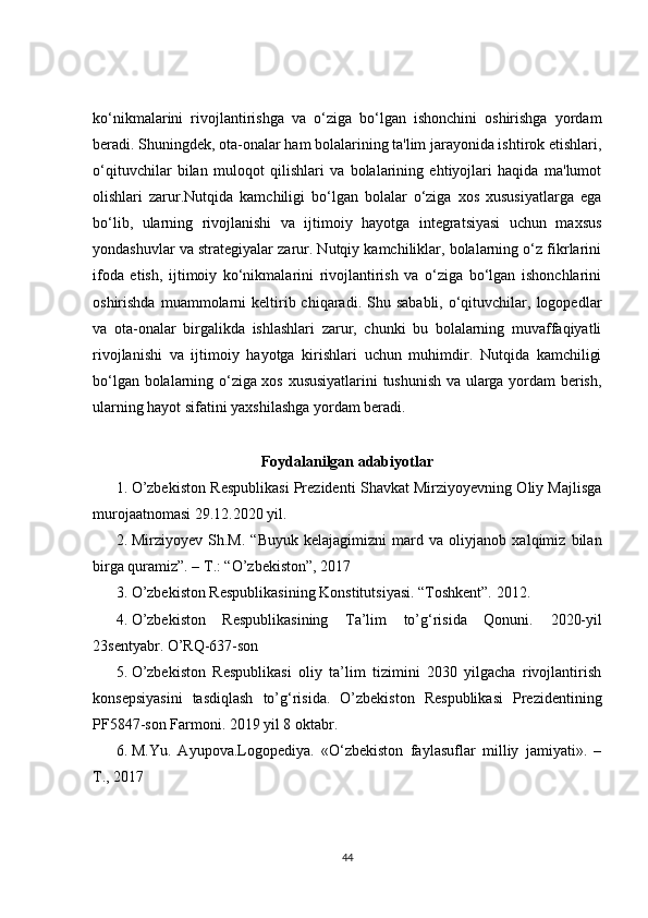 ko‘nikmalarini   rivojlantirishga   va   o‘ziga   bo‘lgan   ishonchini   oshirishga   yordam
beradi. Shuningdek, ota-onalar ham bolalarining ta'lim jarayonida ishtirok etishlari,
o‘qituvchilar   bilan   muloqot   qilishlari   va   bolalarining   ehtiyojlari   haqida   ma'lumot
olishlari   zarur.Nutqida   kamchiligi   bo‘lgan   bolalar   o‘ziga   xos   xususiyatlarga   ega
bo‘lib,   ularning   rivojlanishi   va   ijtimoiy   hayotga   integratsiyasi   uchun   maxsus
yondashuvlar va strategiyalar zarur. Nutqiy kamchiliklar, bolalarning o‘z fikrlarini
ifoda   etish,   ijtimoiy   ko‘nikmalarini   rivojlantirish   va   o‘ziga   bo‘lgan   ishonchlarini
oshirishda  muammolarni   keltirib  chiqaradi.  Shu  sababli,   o‘qituvchilar,  logopedlar
va   ota-onalar   birgalikda   ishlashlari   zarur,   chunki   bu   bolalarning   muvaffaqiyatli
rivojlanishi   va   ijtimoiy   hayotga   kirishlari   uchun   muhimdir.   Nutqida   kamchiligi
bo‘lgan bolalarning o‘ziga xos xususiyatlarini tushunish va ularga yordam berish,
ularning hayot sifatini yaxshilashga yordam beradi.
Foydalanilgan adabiyotlar
1. O’zbekiston Respublikasi Prezidenti Shavkat Mirziyoyevning Oliy Majlisga
murojaatnomasi 29.12.2020 yil.  
2. Mirziyoyev   Sh.M.   “Buyuk   kelajagimizni   mard   va   oliyjanob   xalqimiz   bilan
birga quramiz”. – T.: “O’zbekiston”, 2017  
3. O’zbekiston Respublikasining Konstitutsiyasi. “Toshkent”. 2012.  
4. O’zbekiston   Respublikasining   Ta’lim   to’g‘risida   Qonuni.   2020-yil
23sentyabr. O’RQ-637-son  
5. O’zbekiston   Respublikasi   oliy   ta’lim   tizimini   2030   yilgacha   rivojlantirish
konsepsiyasini   tasdiqlash   to’g‘risida.   O’zbekiston   Respublikasi   Prezidentining
PF5847-son Farmoni. 2019 yil 8 oktabr.  
6. M.Yu.   Ayupova.Logopediya.   «O‘zbekiston   faylasuflar   milliy   jamiyati».   –
T., 2017  
44 