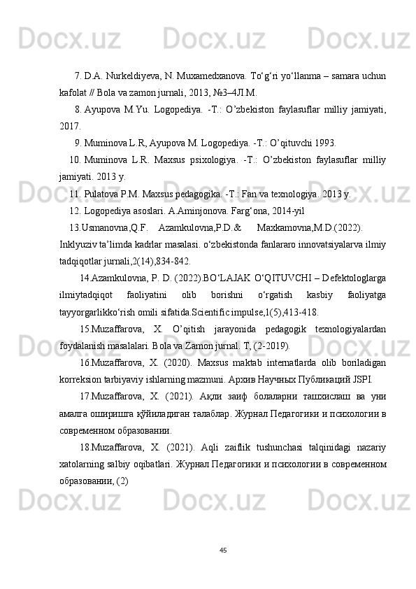 7. D.A. Nurkeldiyeva, N. Muxamedxanova. To‘g‘ri yo‘llanma – samara uchun
kafolat // Bola va zamon jurnali, 2013, №3–4 Л . М .  
8. Ayupova   M.Yu.   Logopediya.   -T.:   O’zbekiston   faylasuflar   milliy   jamiyati,
2017.  
9. Muminova L.R, Ayupova M. Logopediya. -T.: O’qituvchi 1993.  
10. Muminova   L.R.   Maxsus   psixologiya.   -T.:   O’zbekiston   faylasuflar   milliy
jamiyati. 2013 y.  
11. Pulatova P.M. Maxsus pedagogika. -T.: Fan va texnologiya. 2013 y. 
12. Logopediya asoslari. A.Aminjonova. Farg‘ona, 2014-yil  
13.Usmanovna,Q.F.  Azamkulovna,P.D.&  Maxkamovna,M.D.(2022). 
Inklyuziv ta’limda kadrlar masalasi. o‘zbekistonda fanlararo innovatsiyalarva ilmiy
tadqiqotlar jurnali,2(14),834-842.  
14.Azamkulovna, P. D. (2022).BO‘LAJAK O‘QITUVCHI – Defektologlarga
ilmiytadqiqot   faoliyatini   olib   borishni   o‘rgatish   kasbiy   faoliyatga
tayyorgarlikko‘rish omili sifatida.Scientific impulse,1(5),413-418. 
15.Muzaffarova,   X.   O’qitish   jarayonida   pedagogik   texnologiyalardan
foydalanish masalalari. Bola va Zamon jurnal. T, (2-2019).  
16.Muzaffarova,   X.   (2020).   Maxsus   maktab   internatlarda   olib   boriladigan
korreksion tarbiyaviy ishlarning mazmuni.  Архив   Научных   Публикаций  JSPI.  
17.Muzaffarova,   X.   (2021).   Ақли   заиф   болаларни   ташхи c лаш   ва   уни
амалга   оширишга   қўйиладиган   талаблар .  Журнал   Педагогики   и   психологии   в
современном   образовании .  
18.Muzaffarova,   X.   (2021).   Aqli   zaiflik   tushunchasi   talqinidagi   nazariy
xatolarning salbiy oqibatlari.  Журнал   Педагогики   и   психологии   в   современном
образовании , (2)  
45 