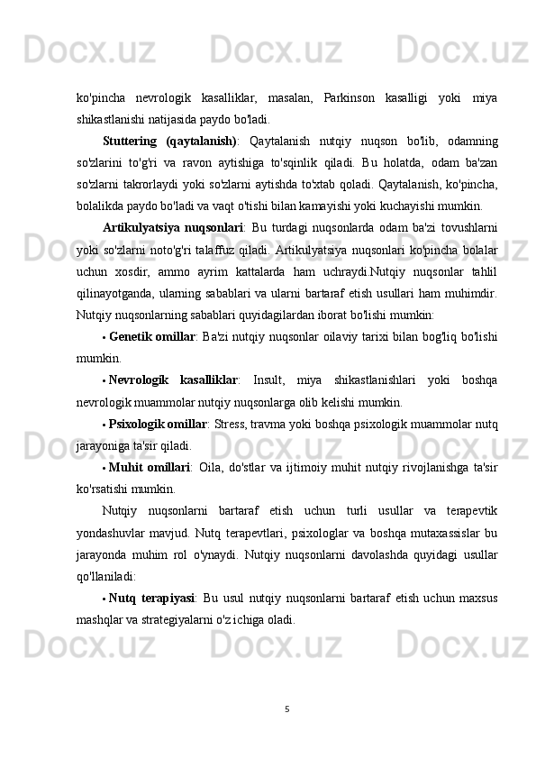 ko'pincha   nevrologik   kasalliklar,   masalan,   Parkinson   kasalligi   yoki   miya
shikastlanishi natijasida paydo bo'ladi.
Stuttering   (qaytalanish) :   Qaytalanish   nutqiy   nuqson   bo'lib,   odamning
so'zlarini   to'g'ri   va   ravon   aytishiga   to'sqinlik   qiladi.   Bu   holatda,   odam   ba'zan
so'zlarni takrorlaydi yoki so'zlarni aytishda to'xtab qoladi. Qaytalanish, ko'pincha,
bolalikda paydo bo'ladi va vaqt o'tishi bilan kamayishi yoki kuchayishi mumkin.
Artikulyatsiya   nuqsonlari :   Bu   turdagi   nuqsonlarda   odam   ba'zi   tovushlarni
yoki   so'zlarni   noto'g'ri   talaffuz   qiladi.   Artikulyatsiya   nuqsonlari   ko'pincha   bolalar
uchun   xosdir,   ammo   ayrim   kattalarda   ham   uchraydi.Nutqiy   nuqsonlar   tahlil
qilinayotganda, ularning sabablari va ularni bartaraf etish usullari  ham  muhimdir.
Nutqiy nuqsonlarning sabablari quyidagilardan iborat bo'lishi mumkin:
 Genetik omillar : Ba'zi  nutqiy nuqsonlar  oilaviy tarixi bilan bog'liq bo'lishi
mumkin.
 Nevrologik   kasalliklar :   Insult,   miya   shikastlanishlari   yoki   boshqa
nevrologik muammolar nutqiy nuqsonlarga olib kelishi mumkin.
 Psixologik omillar : Stress, travma yoki boshqa psixologik muammolar nutq
jarayoniga ta'sir qiladi.
 Muhit   omillari :   Oila,   do'stlar   va   ijtimoiy   muhit   nutqiy   rivojlanishga   ta'sir
ko'rsatishi mumkin.
Nutqiy   nuqsonlarni   bartaraf   etish   uchun   turli   usullar   va   terapevtik
yondashuvlar   mavjud.   Nutq   terapevtlari,   psixologlar   va   boshqa   mutaxassislar   bu
jarayonda   muhim   rol   o'ynaydi.   Nutqiy   nuqsonlarni   davolashda   quyidagi   usullar
qo'llaniladi:
 Nutq   terapiyasi :   Bu   usul   nutqiy   nuqsonlarni   bartaraf   etish   uchun   maxsus
mashqlar va strategiyalarni o'z ichiga oladi.
5 