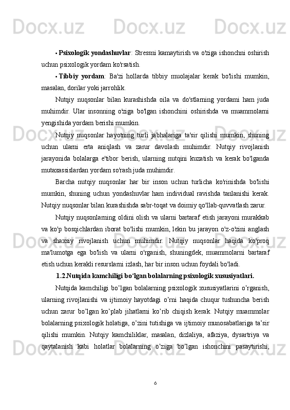  Psixologik yondashuvlar : Stressni kamaytirish va o'ziga ishonchni oshirish
uchun psixologik yordam ko'rsatish.
 Tibbiy   yordam :   Ba'zi   hollarda   tibbiy   muolajalar   kerak   bo'lishi   mumkin,
masalan, dorilar yoki jarrohlik.
Nutqiy   nuqsonlar   bilan   kurashishda   oila   va   do'stlarning   yordami   ham   juda
muhimdir.   Ular   insonning   o'ziga   bo'lgan   ishonchini   oshirishda   va   muammolarni
yengishida yordam berishi mumkin.
Nutqiy   nuqsonlar   hayotning   turli   jabhalariga   ta'sir   qilishi   mumkin,   shuning
uchun   ularni   erta   aniqlash   va   zarur   davolash   muhimdir.   Nutqiy   rivojlanish
jarayonida   bolalarga   e'tibor   berish,   ularning   nutqini   kuzatish   va   kerak   bo'lganda
mutaxassislardan yordam so'rash juda muhimdir.
Barcha   nutqiy   nuqsonlar   har   bir   inson   uchun   turlicha   ko'rinishda   bo'lishi
mumkin,   shuning   uchun   yondashuvlar   ham   individual   ravishda   tanlanishi   kerak.
Nutqiy nuqsonlar bilan kurashishda sabr-toqat va doimiy qo'llab-quvvatlash zarur.
Nutqiy nuqsonlarning oldini olish va ularni bartaraf etish jarayoni murakkab
va   ko'p   bosqichlardan   iborat   bo'lishi   mumkin,   lekin   bu   jarayon   o'z-o'zini   anglash
va   shaxsiy   rivojlanish   uchun   muhimdir.   Nutqiy   nuqsonlar   haqida   ko'proq
ma'lumotga   ega   bo'lish   va   ularni   o'rganish,   shuningdek,   muammolarni   bartaraf
etish uchun kerakli resurslarni izlash, har bir inson uchun foydali bo'ladi.
1.2.Nutqida kamchiligi bo‘lgan bolalarning psixologik xususiyatlari.
Nutqida kamchiligi   bo’lgan  bolalarning psixologik  xususiyatlarini   o’rganish,
ularning   rivojlanishi   va   ijtimoiy   hayotdagi   o’rni   haqida   chuqur   tushuncha   berish
uchun   zarur   bo’lgan   ko’plab   jihatlarni   ko’rib   chiqish   kerak.   Nutqiy   muammolar
bolalarning psixologik holatiga, o’zini tutishiga va ijtimoiy munosabatlariga ta’sir
qilishi   mumkin.   Nutqiy   kamchiliklar,   masalan,   dizlaliya,   afaziya,   dysartriya   va
qaytalanish   kabi   holatlar   bolalarning   o’ziga   bo’lgan   ishonchini   pasaytirishi,
6