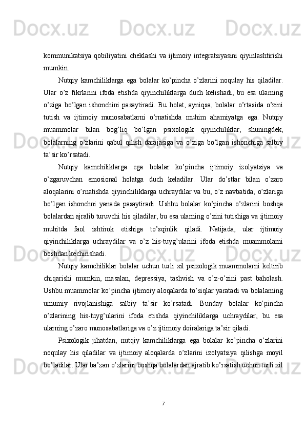 kommunikatsiya  qobiliyatini   cheklashi  va  ijtimoiy  integratsiyasini   qiyinlashtirishi
mumkin.
Nutqiy   kamchiliklarga   ega   bolalar   ko’pincha   o’zlarini   noqulay   his   qiladilar.
Ular   o’z   fikrlarini   ifoda   etishda   qiyinchiliklarga   duch   kelishadi,   bu   esa   ularning
o’ziga   bo’lgan   ishonchini   pasaytiradi.   Bu   holat,   ayniqsa,   bolalar   o’rtasida   o’zini
tutish   va   ijtimoiy   munosabatlarni   o’rnatishda   muhim   ahamiyatga   ega.   Nutqiy
muammolar   bilan   bog’liq   bo’lgan   psixologik   qiyinchiliklar,   shuningdek,
bolalarning   o’zlarini   qabul   qilish   darajasiga   va   o’ziga   bo’lgan   ishonchiga   salbiy
ta’sir ko’rsatadi.
Nutqiy   kamchiliklarga   ega   bolalar   ko’pincha   ijtimoiy   izolyatsiya   va
o’zgaruvchan   emosional   holatga   duch   keladilar.   Ular   do’stlar   bilan   o’zaro
aloqalarini o’rnatishda qiyinchiliklarga uchraydilar va bu, o’z navbatida, o’zlariga
bo’lgan   ishonchni   yanada   pasaytiradi.   Ushbu   bolalar   ko’pincha   o’zlarini   boshqa
bolalardan ajralib turuvchi his qiladilar, bu esa ularning o’zini tutishiga va ijtimoiy
muhitda   faol   ishtirok   etishiga   to’sqinlik   qiladi.   Natijada,   ular   ijtimoiy
qiyinchiliklarga   uchraydilar   va   o’z   his-tuyg’ularini   ifoda   etishda   muammolarni
boshdan kechirishadi.
Nutqiy  kamchiliklar   bolalar   uchun  turli   xil   psixologik   muammolarni   keltirib
chiqarishi   mumkin,   masalan,   depressiya,   tashvish   va   o’z-o’zini   past   baholash.
Ushbu muammolar ko’pincha ijtimoiy aloqalarda to’siqlar yaratadi va bolalarning
umumiy   rivojlanishiga   salbiy   ta’sir   ko’rsatadi.   Bunday   bolalar   ko’pincha
o’zlarining   his-tuyg’ularini   ifoda   etishda   qiyinchiliklarga   uchraydilar,   bu   esa
ularning o’zaro munosabatlariga va o’z ijtimoiy doiralariga ta’sir qiladi.
Psixologik   jihatdan,   nutqiy   kamchiliklarga   ega   bolalar   ko’pincha   o’zlarini
noqulay   his   qiladilar   va   ijtimoiy   aloqalarda   o’zlarini   izolyatsiya   qilishga   moyil
bo’ladilar. Ular ba’zan o’zlarini boshqa bolalardan ajratib ko’rsatish uchun turli xil
7 
