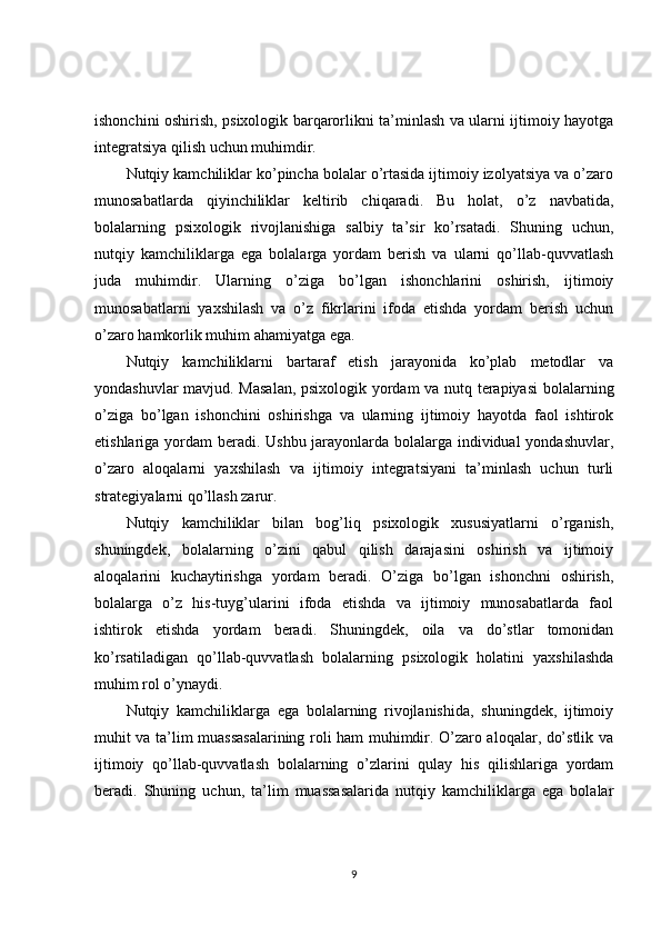 ishonchini oshirish, psixologik barqarorlikni ta’minlash va ularni ijtimoiy hayotga
integratsiya qilish uchun muhimdir.
Nutqiy kamchiliklar ko’pincha bolalar o’rtasida ijtimoiy izolyatsiya va o’zaro
munosabatlarda   qiyinchiliklar   keltirib   chiqaradi.   Bu   holat,   o’z   navbatida,
bolalarning   psixologik   rivojlanishiga   salbiy   ta’sir   ko’rsatadi.   Shuning   uchun,
nutqiy   kamchiliklarga   ega   bolalarga   yordam   berish   va   ularni   qo’llab-quvvatlash
juda   muhimdir.   Ularning   o’ziga   bo’lgan   ishonchlarini   oshirish,   ijtimoiy
munosabatlarni   yaxshilash   va   o’z   fikrlarini   ifoda   etishda   yordam   berish   uchun
o’zaro hamkorlik muhim ahamiyatga ega.
Nutqiy   kamchiliklarni   bartaraf   etish   jarayonida   ko’plab   metodlar   va
yondashuvlar mavjud. Masalan,  psixologik yordam va nutq terapiyasi  bolalarning
o’ziga   bo’lgan   ishonchini   oshirishga   va   ularning   ijtimoiy   hayotda   faol   ishtirok
etishlariga yordam beradi. Ushbu jarayonlarda bolalarga individual  yondashuvlar,
o’zaro   aloqalarni   yaxshilash   va   ijtimoiy   integratsiyani   ta’minlash   uchun   turli
strategiyalarni qo’llash zarur.
Nutqiy   kamchiliklar   bilan   bog’liq   psixologik   xususiyatlarni   o’rganish,
shuningdek,   bolalarning   o’zini   qabul   qilish   darajasini   oshirish   va   ijtimoiy
aloqalarini   kuchaytirishga   yordam   beradi.   O’ziga   bo’lgan   ishonchni   oshirish,
bolalarga   o’z   his-tuyg’ularini   ifoda   etishda   va   ijtimoiy   munosabatlarda   faol
ishtirok   etishda   yordam   beradi.   Shuningdek,   oila   va   do’stlar   tomonidan
ko’rsatiladigan   qo’llab-quvvatlash   bolalarning   psixologik   holatini   yaxshilashda
muhim rol o’ynaydi.
Nutqiy   kamchiliklarga   ega   bolalarning   rivojlanishida,   shuningdek,   ijtimoiy
muhit va ta’lim muassasalarining roli ham muhimdir. O’zaro aloqalar, do’stlik va
ijtimoiy   qo’llab-quvvatlash   bolalarning   o’zlarini   qulay   his   qilishlariga   yordam
beradi.   Shuning   uchun,   ta’lim   muassasalarida   nutqiy   kamchiliklarga   ega   bolalar
9 