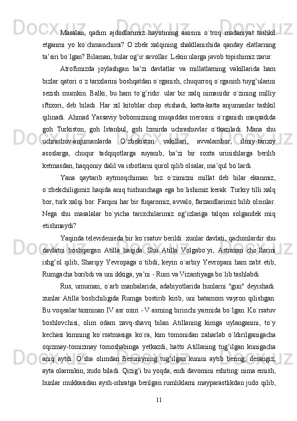 Masalan,   qadim   ajdodlarimiz   hayotining   asosini   o`troq   madaniyat   tashkil
etganmi   yo   ko`chmanchimi?   O`zbek   xalqining   shakllanishida   qanday   elatlarning
ta’siri bo`lgan? Bilaman, bular og’ir savollar. Lekin ularga javob topishimiz zarur.
Atrofimizda   joylashgan   ba’zi   davlatlar   va   millatlarning   vakillarida   ham
bizlar qatori o`z tarixlarini boshqatdan o`rganish, chuqurroq o`rganish tuyg’ularini
sezish   mumkin.   Balki,   bu   ham   to`g’ridir.   ular   bir   xalq   nimanidir   o`zining   milliy
iftixori,   deb   biladi.   Har   xil   kitoblar   chop   etishadi,   katta-katta   anjumanlar   tashkil
qilinadi.   Ahmad   Yassaviy   bobomizning   muqaddas   merosini   o`rganish   maqsadida
goh   Turkiston,   goh   Istanbul,   goh   Izmirda   uchrashuvlar   o`tkaziladi.   Mana   shu
uchrashuv-anjumanlarda   O`zbekiston   vakillari,   avvalambor,   ilmiy-tarixiy
asoslarga,   chuqur   tadqiqotlarga   suyanib,   ba’zi   bir   soxta   urinishlarga   berilib
ketmasdan, haqqoniy dalil va isbotlarni qurol qilib olsalar, ma’qul bo`lardi.
Yana   qaytarib   aytmoqchiman:   biz   o`zimizni   millat   deb   bilar   ekanmiz,
o`zbekchiligimiz haqida aniq tushunchaga ega bo`lishimiz kerak. Turkiy tilli xalq
bor, turk xalqi bor. Farqini har bir fuqaromiz, avvalo, farzandlarimiz bilib olsinlar.
Nega   shu   masalalar   bo`yicha   tarixchilarimiz   og’izlariga   talqon   solgandek   miq
etishmaydi?
Yaqinda televidenieda bir ko`rsatuv berildi. xunlar davlati, qachonlardir shu
davlatni   boshqargan   Atilla   haqida.   Shu   Atilla   Volgabo`yi,   Astraxan   cho`llarini
ishg’ol   qilib,   Sharqiy   Yevropaga   o`tibdi,   keyin   o`arbiy   Yevropani   ham   zabt   etib,
Rumgacha boribdi va uni ikkiga, ya’ni - Rum va Vizantiyaga bo`lib tashlabdi.
Rus,   umuman,   o`arb   manbalarida,   adabiyotlarida   hunlarni   "gun"   deyishadi.
xunlar   Atilla   boshchiligida   Rumga   bostirib   kirib,   uni   batamom   vayron   qilishgan.
Bu voqealar taxminan IV asr oxiri - V asrning birinchi yarmida bo`lgan. Ko`rsatuv
boshlovchisi,   olim   odam   zavq-shavq   bilan   Atillaning   kimga   uylanganini,   to`y
kechasi   kimning   ko`rsatmasiga   ko`ra,   kim   tomonidan   zaharlab   o`ldirilganigacha
oqizmay-tomizmay   tomoshabinga   yetkazdi,   hatto   Atillaning   tug’ilgan   kunigacha
aniq   aytdi.   O`sha   olimdan   Beruniyning   tug’ilgan   kunini   aytib   bering,   desangiz,
ayta olarmikin, xudo biladi. Qizig’i bu yoqda, endi davomini eshiting: nima emish,
hunlar  mukkasidan aysh-ishratga berilgan rumliklarni  mayparastlikdan judo qilib,
11 