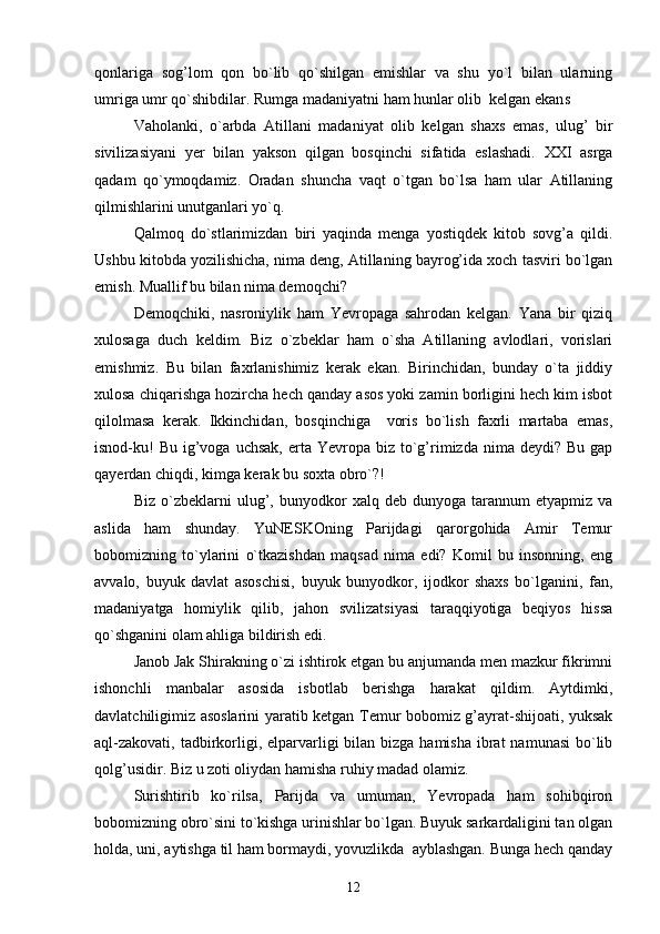 qonlariga   sog’lom   qon   bo`lib   qo`shilgan   emishlar   va   shu   yo`l   bilan   ularning
umriga umr qo`shibdilar. Rumga madaniyatni ham hunlar olib  kelgan ekan ѕ
Vaholanki,   o`arbda   Atillani   madaniyat   olib   kelgan   shaxs   emas,   ulug’   bir
sivilizasiyani   yer   bilan   yakson   qilgan   bosqinchi   sifatida   eslashadi.   XXI   asrga
qadam   qo`ymoqdamiz.   Oradan   shuncha   vaqt   o`tgan   bo`lsa   ham   ular   Atillaning
qilmishlarini unutganlari yo`q.
Qalmoq   do`stlarimizdan   biri   yaqinda   menga   yostiqdek   kitob   sovg’a   qildi.
Ushbu kitobda yozilishicha, nima deng, Atillaning bayrog’ida xoch tasviri bo`lgan
emish. Muallif bu bilan nima demoqchi?
Demoqchiki,   nasroniylik   ham   Yevropaga   sahrodan   kelgan.   Yana   bir   qiziq
xulosaga   duch   keldim.   Biz   o`zbeklar   ham   o`sha   Atillaning   avlodlari,   vorislari
emishmiz.   Bu   bilan   faxrlanishimiz   kerak   ekan.   Birinchidan,   bunday   o`ta   jiddiy
xulosa chiqarishga hozircha hech qanday asos yoki zamin borligini hech kim isbot
qilolmasa   kerak.   Ikkinchidan,   bosqinchiga     voris   bo`lish   faxrli   martaba   emas,
isnod-ku!   Bu  ig’voga  uchsak,  erta  Yevropa  biz  to`g’rimizda  nima deydi?  Bu  gap
qayerdan chiqdi, kimga kerak bu soxta obro`?!
Biz   o`zbeklarni   ulug’,   bunyodkor   xalq  deb   dunyoga   tarannum   etyapmiz   va
aslida   ham   shunday.   YuNESKOning   Parijdagi   qarorgohida   Amir   Temur
bobomizning   to`ylarini   o`tkazishdan   maqsad   nima   edi?   Komil   bu   insonning,   eng
avvalo,   buyuk   davlat   asoschisi,   buyuk   bunyodkor,   ijodkor   shaxs   bo`lganini,   fan,
madaniyatga   homiylik   qilib,   jahon   svilizatsiyasi   taraqqiyotiga   beqiyos   hissa
qo`shganini olam ahliga bildirish edi.
Janob Jak Shirakning o`zi ishtirok etgan bu anjumanda men mazkur fikrimni
ishonchli   manbalar   asosida   isbotlab   berishga   harakat   qildim.   Aytdimki,
davlatchiligimiz asoslarini yaratib ketgan Temur bobomiz g’ayrat-shijoati, yuksak
aql-zakovati,  tadbirkorligi, elparvarligi  bilan bizga hamisha  ibrat  namunasi  bo`lib
qolg’usidir. Biz u zoti oliydan hamisha ruhiy madad olamiz.
Surishtirib   ko`rilsa,   Parijda   va   umuman,   Yevropada   ham   sohibqiron
bobomizning obro`sini to`kishga urinishlar bo`lgan. Buyuk sarkardaligini tan olgan
holda, uni, aytishga til ham bormaydi, yovuzlikda  ayblashgan. Bunga hech qanday
12 