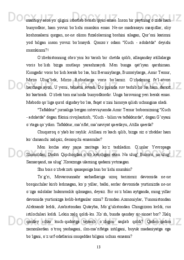 mantiqiy asos yo`qligini isbotlab berish qiyin emas. Inson bir paytning o`zida ham
bunyodkor,   ham   yovuz   bo`lishi   mumkin   emas.   Ne-ne   madrasayu   masjidlar,   oliy
koshonalarni   qurgan,   ne-ne   olimu   fuzalolarning   boshini   silagan,   Qur’oni   karimni
yod   bilgan   inson   yovuz   bo`lmaydi.   Qonxo`r   odam   "Kuch   -   adolatda"   deyishi
mumkinmi?!
O`zbekistonning   obro`yini   ko`tarish   bir   chetda   qolib,   allaqanday   atillalarga
voris   bo`lish   bizga   mutlaqo   yarashmaydi.   Men   bunga   qat’iyan   qarshiman.
Kimgadir voris bo`lish kerak bo`lsa, biz Beruniylarga, Buxoriylarga, Amir Temur,
Mirzo   Ulug’bek,   Mirzo   Boburlarga   voris   bo`lamiz.   O`zbekning   fe’l-atvori
barchaga ayon. U yerni, tabiatni sevadi. Do`ppisida suv tashib bo`lsa ham, daraxt
ko`kartiradi. O`zbek tom ma’noda bunyodkordir. Unga birovning yeri kerak emas.
Mabodo qo`liga qurol olguday bo`lsa, faqat o`zini himoya qilish uchungina oladi.
"Tafakkur" jurnaliga bergan interv ь yumda Amir Temur bobomizning "Kuch
- adolatda" degan fikrini rivojlantirib, "Kuch - bilim va tafakkurda", degan G’oyani
o`rtaga qo`ydim. Tafakkur, ma’rifat, ma’naviyat qaerdayu, Atilla qaerda?
Chuqurroq o`ylab ko`raylik: Atillani ro`kach qilib, bizga siz o`zbeklar ham
ko`chmanchi xalqsiz, demoqchi emasmilar?
Men   kecha   atay   yana   xaritaga   ko`z   tashladim.   O`unlar   Yevropaga
Shimoldan,   Dashti   Qipchoqdan   o`tib   ketishgan   ekan.   Na   ulug’   Buxoro,   na   ulug’
Samarqand, na ulug’ Xorazmga ularning qadami yetmagan.
Shu bois o`zbek zoti qanaqasiga hun bo`lishi mumkin?
To`g’ri,   Movarounnahr   sarhadlariga   uzoq   tariximiz   davomida   ne-ne
bosqinchilar   kirib   kelmagan,   ko`p   yillar,   balki,   asrlar   davomida   yurtimizda   ne-ne
o`zga sulolalar hukmronlik qilmagan, deysiz. Bir so`z bilan aytganda, ming yillar
davomida yurtimizga kelib-ketganlar ozmi? Erondan Axmoniylar, Yunonistondan
Aleksandr   keldi,   Arabistondan   Qutayba,   Mo`g’ulistondan   Chingizxon   keldi,   rus
istilochilari keldi. Lekin xalq qoldi-ku. Xo`sh, bunda qanday sir-sinoat  bor? Xalq
qanday   ichki   kuch-qudratga   tayanib   o`zligini   saqlab   qoldi?   Qadim-qadim
zamonlardan   o`troq   yashagani,   ilm-ma’rifatga   intilgani,   buyuk   madaniyatga   ega
bo`lgani, o`z urf-odatlarini muqaddas bilgani uchun emasmi?
13 