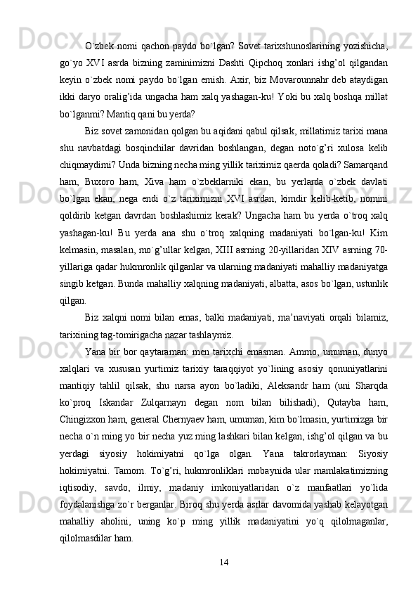 O`zbek   nomi   qachon  paydo  bo`lgan?  Sovet   tarixshunoslarining   yozishicha,
go`yo   XVI   asrda   bizning   zaminimizni   Dashti   Qipchoq   xonlari   ishg’ol   qilgandan
keyin   o`zbek   nomi   paydo   bo`lgan   emish.   Axir,   biz   Movarounnahr   deb   ataydigan
ikki daryo oralig’ida ungacha ham xalq yashagan-ku! Yoki bu xalq boshqa millat
bo`lganmi? Mantiq qani bu yerda?
Biz sovet zamonidan qolgan bu aqidani qabul qilsak, millatimiz tarixi mana
shu   navbatdagi   bosqinchilar   davridan   boshlangan,   degan   noto`g’ri   xulosa   kelib
chiqmaydimi? Unda bizning necha ming yillik tariximiz qaerda qoladi? Samarqand
ham,   Buxoro   ham,   Xiva   ham   o`zbeklarniki   ekan,   bu   yerlarda   o`zbek   davlati
bo`lgan   ekan,   nega   endi   o`z   tariximizni   XVI   asrdan,   kimdir   kelib-ketib,   nomini
qoldirib   ketgan   davrdan   boshlashimiz   kerak?   Ungacha   ham   bu   yerda   o`troq   xalq
yashagan-ku!   Bu   yerda   ana   shu   o`troq   xalqning   madaniyati   bo`lgan-ku!   Kim
kelmasin, masalan, mo`g’ullar kelgan, XIII asrning 20-yillaridan XIV asrning 70-
yillariga qadar hukmronlik qilganlar va ularning madaniyati mahalliy madaniyatga
singib ketgan. Bunda mahalliy xalqning madaniyati, albatta, asos bo`lgan, ustunlik
qilgan.
Biz   xalqni   nomi   bilan   emas,   balki   madaniyati,   ma’naviyati   orqali   bilamiz,
tarixining tag-tomirigacha nazar tashlaymiz.
Yana   bir   bor   qaytaraman:   men   tarixchi   emasman.   Ammo,   umuman,   dunyo
xalqlari   va   xususan   yurtimiz   tarixiy   taraqqiyot   yo`lining   asosiy   qonuniyatlarini
mantiqiy   tahlil   qilsak,   shu   narsa   ayon   bo`ladiki,   Aleksandr   ham   (uni   Sharqda
ko`proq   Iskandar   Zulqarnayn   degan   nom   bilan   bilishadi),   Qutayba   ham,
Chingizxon ham, general Chernyaev ham, umuman, kim bo`lmasin, yurtimizga bir
necha o`n ming yo bir necha yuz ming lashkari bilan kelgan, ishg’ol qilgan va bu
yerdagi   siyosiy   hokimiyatni   qo`lga   olgan.   Yana   takrorlayman:   Siyosiy
hokimiyatni.   Tamom.   To`g’ri,   hukmronliklari   mobaynida   ular   mamlakatimizning
iqtisodiy,   savdo,   ilmiy,   madaniy   imkoniyatlaridan   o`z   manfaatlari   yo`lida
foydalanishga zo`r berganlar. Biroq shu yerda asrlar davomida yashab kelayotgan
mahalliy   aholini,   uning   ko`p   ming   yillik   madaniyatini   yo`q   qilolmaganlar,
qilolmasdilar ham.
14 