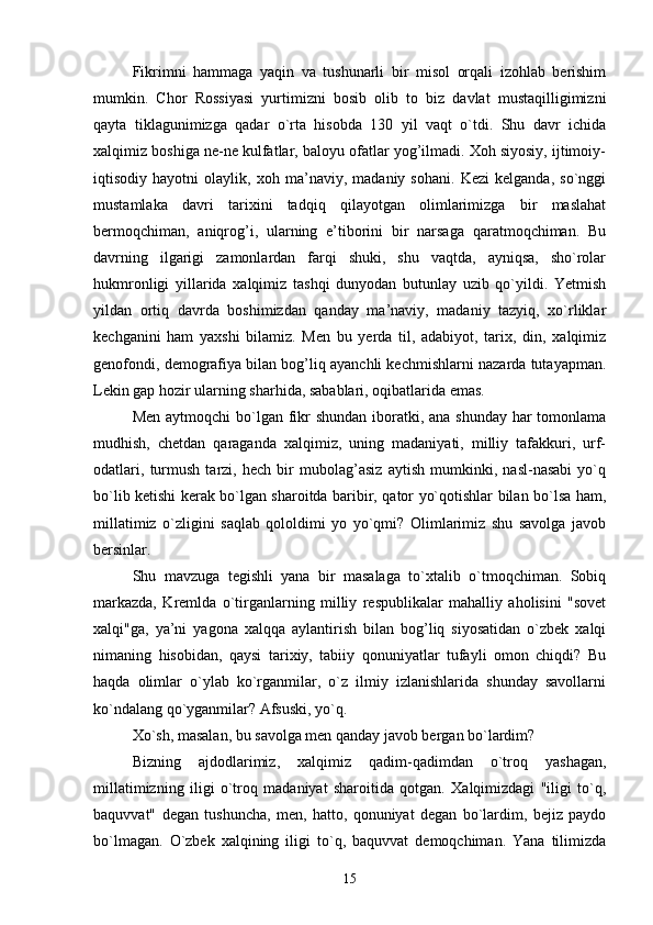 Fikrimni   hammaga   yaqin   va   tushunarli   bir   misol   orqali   izohlab   berishim
mumkin.   Chor   Rossiyasi   yurtimizni   bosib   olib   to   biz   davlat   mustaqilligimizni
qayta   tiklagunimizga   qadar   o`rta   hisobda   130   yil   vaqt   o`tdi.   Shu   davr   ichida
xalqimiz boshiga ne-ne kulfatlar, baloyu ofatlar yog’ilmadi. Xoh siyosiy, ijtimoiy-
iqtisodiy   hayotni   olaylik,   xoh   ma’naviy,   madaniy   sohani.   Kezi   kelganda,   so`nggi
mustamlaka   davri   tarixini   tadqiq   qilayotgan   olimlarimizga   bir   maslahat
bermoqchiman,   aniqrog’i,   ularning   e’tiborini   bir   narsaga   qaratmoqchiman.   Bu
davrning   ilgarigi   zamonlardan   farqi   shuki,   shu   vaqtda,   ayniqsa,   sho`rolar
hukmronligi   yillarida   xalqimiz   tashqi   dunyodan   butunlay   uzib   qo`yildi.   Yetmish
yildan   ortiq   davrda   boshimizdan   qanday   ma’naviy,   madaniy   tazyiq,   xo`rliklar
kechganini   ham   yaxshi   bilamiz.   Men   bu   yerda   til,   adabiyot,   tarix,   din,   xalqimiz
genofondi, demografiya bilan bog’liq ayanchli kechmishlarni nazarda tutayapman.
Lekin gap hozir ularning sharhida, sabablari, oqibatlarida emas.
Men aytmoqchi  bo`lgan fikr shundan iboratki, ana shunday har  tomonlama
mudhish,   chetdan   qaraganda   xalqimiz,   uning   madaniyati,   milliy   tafakkuri,   urf-
odatlari,   turmush   tarzi,   hech   bir   mubolag’asiz   aytish   mumkinki,   nasl-nasabi   yo`q
bo`lib ketishi kerak bo`lgan sharoitda baribir, qator yo`qotishlar bilan bo`lsa ham,
millatimiz   o`zligini   saqlab   qololdimi   yo   yo`qmi?   Olimlarimiz   shu   savolga   javob
bersinlar.
Shu   mavzuga   tegishli   yana   bir   masalaga   to`xtalib   o`tmoqchiman.   Sobiq
markazda,   Kremlda   o`tirganlarning   milliy   respublikalar   mahalliy   aholisini   "sovet
xalqi"ga,   ya’ni   yagona   xalqqa   aylantirish   bilan   bog’liq   siyosatidan   o`zbek   xalqi
nimaning   hisobidan,   qaysi   tarixiy,   tabiiy   qonuniyatlar   tufayli   omon   chiqdi?   Bu
haqda   olimlar   o`ylab   ko`rganmilar,   o`z   ilmiy   izlanishlarida   shunday   savollarni
ko`ndalang qo`yganmilar? Afsuski, yo`q.
Xo`sh, masalan, bu savolga men qanday javob bergan bo`lardim?
Bizning   ajdodlarimiz,   xalqimiz   qadim-qadimdan   o`troq   yashagan,
millatimizning   iligi   o`troq   madaniyat   sharoitida   qotgan.   Xalqimizdagi   "iligi   to`q,
baquvvat"   degan   tushuncha,   men,   hatto,   qonuniyat   degan   bo`lardim,   bejiz   paydo
bo`lmagan.   O`zbek   xalqining   iligi   to`q,   baquvvat   demoqchiman.   Yana   tilimizda
15 