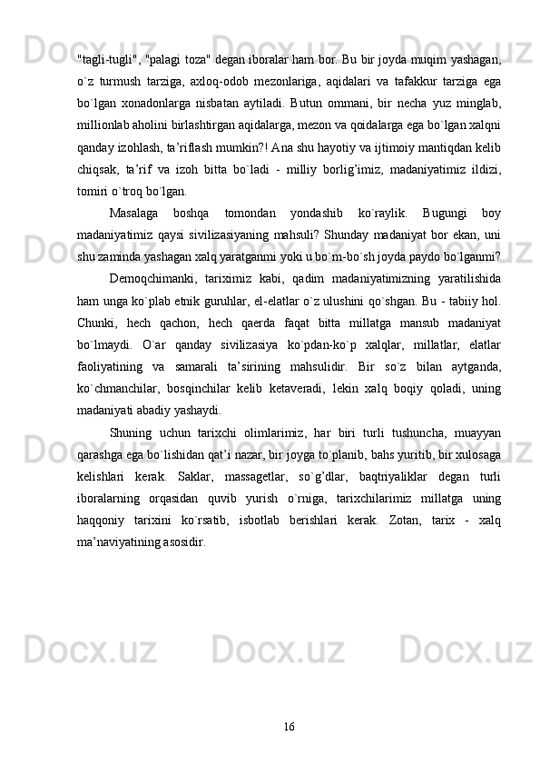 "tagli-tugli", "palagi toza" degan iboralar ham bor. Bu bir joyda muqim yashagan,
o`z   turmush   tarziga,   axloq-odob   mezonlariga,   aqidalari   va   tafakkur   tarziga   ega
bo`lgan   xonadonlarga   nisbatan   aytiladi.   Butun   ommani,   bir   necha   yuz   minglab,
millionlab aholini birlashtirgan aqidalarga, mezon va qoidalarga ega bo`lgan xalqni
qanday izohlash, ta’riflash mumkin?! Ana shu hayotiy va ijtimoiy mantiqdan kelib
chiqsak,   ta’rif   va   izoh   bitta   bo`ladi   -   milliy   borlig’imiz,   madaniyatimiz   ildizi,
tomiri o`troq bo`lgan.
Masalaga   boshqa   tomondan   yondashib   ko`raylik.   Bugungi   boy
madaniyatimiz   qaysi   sivilizasiyaning   mahsuli?   Shunday   madaniyat   bor   ekan,   uni
shu zaminda yashagan xalq yaratganmi yoki u bo`m-bo`sh joyda paydo bo`lganmi?
Demoqchimanki,   tariximiz   kabi,   qadim   madaniyatimizning   yaratilishida
ham unga ko`plab etnik guruhlar, el-elatlar o`z ulushini qo`shgan. Bu - tabiiy hol.
Chunki,   hech   qachon,   hech   qaerda   faqat   bitta   millatga   mansub   madaniyat
bo`lmaydi.   O`ar   qanday   sivilizasiya   ko`pdan-ko`p   xalqlar,   millatlar,   elatlar
faoliyatining   va   samarali   ta’sirining   mahsulidir.   Bir   so`z   bilan   aytganda,
ko`chmanchilar,   bosqinchilar   kelib   ketaveradi,   lekin   xalq   boqiy   qoladi,   uning
madaniyati abadiy yashaydi.
Shuning   uchun   tarixchi   olimlarimiz,   har   biri   turli   tushuncha,   muayyan
qarashga ega bo`lishidan qat’i nazar, bir joyga to`planib, bahs yuritib, bir xulosaga
kelishlari   kerak.   Saklar,   massagetlar,   so`g’dlar,   baqtriyaliklar   degan   turli
iboralarning   orqasidan   quvib   yurish   o`rniga,   tarixchilarimiz   millatga   uning
haqqoniy   tarixini   ko`rsatib,   isbotlab   berishlari   kerak.   Zotan,   tarix   -   xalq
ma’naviyatining asosidir.
16 