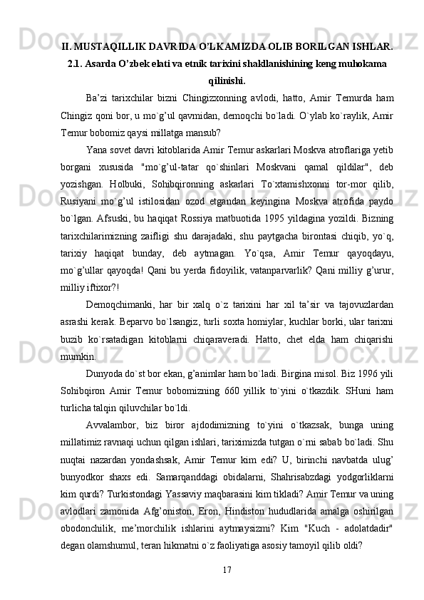 II.  MUSTAQILLIK DAVRIDA O’LKAMIZDA OLIB BORILGAN ISHLAR.
2.1.  Asarda O’zbek elati va etnik tarixini shakllanishining keng muhokama
qilinishi.
Ba’zi   tarixchilar   bizni   Chingizxonning   avlodi,   hatto,   Amir   Temurda   ham
Chingiz qoni bor, u mo`g’ul qavmidan, demoqchi bo`ladi. O`ylab ko`raylik, Amir
Temur bobomiz qaysi millatga mansub?
Yana sovet davri kitoblarida Amir Temur askarlari Moskva atroflariga yetib
borgani   xususida   "mo`g’ul-tatar   qo`shinlari   Moskvani   qamal   qildilar",   deb
yozishgan.   Holbuki,   Sohibqironning   askarlari   To`xtamishxonni   tor-mor   qilib,
Rusiyani   mo`g’ul   istilosidan   ozod   etgandan   keyingina   Moskva   atrofida   paydo
bo`lgan.  Afsuski,  bu  haqiqat  Rossiya   matbuotida  1995  yildagina  yozildi.  Bizning
tarixchilarimizning   zaifligi   shu   darajadaki,   shu   paytgacha   birontasi   chiqib,   yo`q,
tarixiy   haqiqat   bunday,   deb   aytmagan.   Yo`qsa,   Amir   Temur   qayoqdayu,
mo`g’ullar   qayoqda!   Qani   bu   yerda   fidoyilik,   vatanparvarlik?   Qani   milliy   g’urur,
milliy iftixor?!
Demoqchimanki,   har   bir   xalq   o`z   tarixini   har   xil   ta’sir   va   tajovuzlardan
asrashi kerak. Beparvo bo`lsangiz, turli soxta homiylar, kuchlar borki, ular tarixni
buzib   ko`rsatadigan   kitoblarni   chiqaraveradi.   Hatto,   chet   elda   ham   chiqarishi
mumkin.
Dunyoda do`st bor ekan, g’animlar ham bo`ladi. Birgina misol. Biz 1996 yili
Sohibqiron   Amir   Temur   bobomizning   660   yillik   to`yini   o`tkazdik.   SHuni   ham
turlicha talqin qiluvchilar bo`ldi.
Avvalambor,   biz   biror   ajdodimizning   to`yini   o`tkazsak,   bunga   uning
millatimiz ravnaqi uchun qilgan ishlari, tariximizda tutgan o`rni sabab bo`ladi. Shu
nuqtai   nazardan   yondashsak,   Amir   Temur   kim   edi?   U,   birinchi   navbatda   ulug’
bunyodkor   shaxs   edi.   Samarqanddagi   obidalarni,   Shahrisabzdagi   yodgorliklarni
kim qurdi? Turkistondagi Yassaviy maqbarasini kim tikladi? Amir Temur va uning
avlodlari   zamonida   Afg’oniston,   Eron,   Hindiston   hududlarida   amalga   oshirilgan
obodonchilik,   me’morchilik   ishlarini   aytmaysizmi?   Kim   "Kuch   -   adolatdadir"
degan olamshumul, teran hikmatni o`z faoliyatiga asosiy tamoyil qilib oldi?
17 