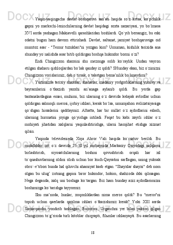 Yaqin-yaqingacha   davlat   boshqaruvi   san’ati   haqida   so`z   ketsa,   ko`pchilik
gapni   yo   markschi-leninchilarning   davlat   haqidagi   soxta   nazariyasi,   yo   bo`lmasa
XVI asrda yashagan Makiavelli qarashlaridan boshlardi. Qo`yib bersangiz, bu eski
odatni   bugun   ham   davom   ettirishadi.   Davlat,   saltanat,   jamiyat   boshqaruviga   oid
mumtoz   asar   -   "Temur   tuzuklari"ni   yozgan   kim?   Umuman,   kishilik   tarixida   ana
shunday yo`nalishda asar bitib qoldirgan boshqa hukmdor bormi o`zi?
Endi   Chingizxon   shaxsini   shu   mezonga   solib   ko`raylik.   Undan   vayron
etilgan shaharu qishloqlardan bo`lak qanday iz qoldi? SHunday ekan, biz o`zimizni
Chingizxon vorislarimiz, deb o`tirsak, o`taketgan bema’nilik bo`lmaydimi?
Yurtimizda tarixiy shaxslar, shaharlar, madaniy yodgorliklarning yubiley va
bayramlarini   o`tkazish   yaxshi   an’anaga   aylanib   qoldi.   Bu   yerda   gap
tantanalardagina   emas,   muhimi,   biz   ularning   o`z   davrida   kelajak   avlodlar   uchun
qoldirgan salmoqli merosi, ijobiy ishlari, kerak bo`lsa, umumjahon svilizatsiyasiga
qo`shgan   hissalarini   qadrlaymiz.   Albatta,   har   bir   millat   o`z   ajdodlarini   eslash,
ularning   hurmatini   joyiga   qo`yishga   intiladi.   Faqat   bu   kabi   xayrli   ishlar   o`z
mohiyati   jihatidan   xalqlarni   yaqinlashtirishga,   ularni   hamjihat   etishga   xizmat
qilsin.
Yaqinda   televidenieda   Xoja   Ahror   Vali   haqida   ko`rsatuv   berildi.   Bu
mutafakkir   zot   o`z   davrida   25-30   yil   mobaynida   Markaziy   Osiyodagi   xalqlarni
birlashtirish,   siyosatchilarning   boshini   qovushtirish   orqali   har   xil
to`qnashuvlarning   oldini   olish   uchun   bor   kuch-Qayratini   sarflagan,   uning   yuksak
obro`-e’tibori bunda hal qiluvchi ahamiyat kasb etgan. "Shayxlar shayxi" deb nom
olgan   bu   ulug’   zotning   gapini   biror   hukmdor,   hokim,   shahzoda   ikki   qilmagan.
Nega   deganda,   xalq   uni   boshiga   ko`targan.   Biz   ham   bunday   aziz   ajdodlarimizni
boshimizga ko`tarishga tayyormiz.
Shu   ma’noda,   hunlar,   xoqonliklardan   nima   meros   qoldi?   Bu   "meros"ni
topish   uchun   qaerlarda   qazilma   ishlari   o`tkazishimiz   kerak?   Yoki   XIII   asrda
Samarqandni   yondirib   tashlagan,   Buxoroni,   Urganchni   yer   bilan   yakson   qilgan
Chingizxon to`g’risida turli kitoblar chiqyapti, fil ь mlar ishlanyapti. Bu asarlarning
18 