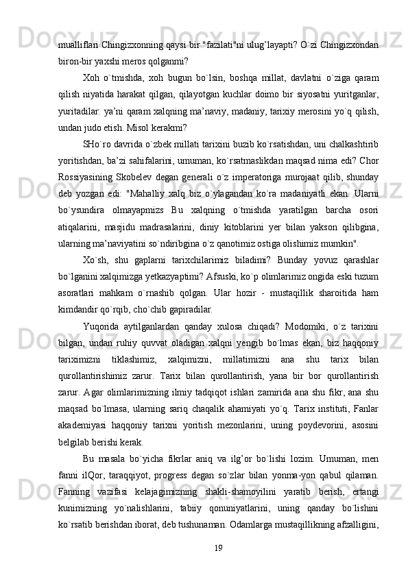 mualliflari Chingizxonning qaysi bir "fazilati"ni ulug’layapti? O`zi Chingizxondan
biron-bir yaxshi meros qolganmi?
Xoh   o`tmishda,   xoh   bugun   bo`lsin,   boshqa   millat,   davlatni   o`ziga   qaram
qilish  niyatida  harakat   qilgan,  qilayotgan  kuchlar  doimo bir  siyosatni   yuritganlar,
yuritadilar: ya’ni qaram xalqning ma’naviy, madaniy, tarixiy merosini yo`q qilish,
undan judo etish. Misol kerakmi?
SHo`ro davrida o`zbek millati tarixini buzib ko`rsatishdan, uni chalkashtirib
yoritishdan, ba’zi sahifalarini, umuman, ko`rsatmaslikdan maqsad nima edi? Chor
Rossiyasining   Skobelev   degan   generali   o`z   imperatoriga   murojaat   qilib,   shunday
deb   yozgan   edi:   "Mahalliy   xalq   biz   o`ylagandan   ko`ra   madaniyatli   ekan.   Ularni
bo`ysundira   olmayapmiz ѕ   Bu   xalqning   o`tmishda   yaratilgan   barcha   osori
atiqalarini,   masjidu   madrasalarini,   diniy   kitoblarini   yer   bilan   yakson   qilibgina,
ularning ma’naviyatini so`ndiribgina o`z qanotimiz ostiga olishimiz mumkin".
Xo`sh,   shu   gaplarni   tarixchilarimiz   biladimi?   Bunday   yovuz   qarashlar
bo`lganini xalqimizga yetkazyaptimi? Afsuski, ko`p olimlarimiz ongida eski tuzum
asoratlari   mahkam   o`rnashib   qolgan.   Ular   hozir   -   mustaqillik   sharoitida   ham
kimdandir qo`rqib, cho`chib gapiradilar.
Yuqorida   aytilganlardan   qanday   xulosa   chiqadi?   Modomiki,   o`z   tarixini
bilgan,   undan   ruhiy   quvvat   oladigan   xalqni   yengib   bo`lmas   ekan,   biz   haqqoniy
tariximizni   tiklashimiz,   xalqimizni,   millatimizni   ana   shu   tarix   bilan
qurollantirishimiz   zarur.   Tarix   bilan   qurollantirish,   yana   bir   bor   qurollantirish
zarur.   Agar   olimlarimizning   ilmiy   tadqiqot   ishlari   zamirida   ana   shu   fikr,   ana   shu
maqsad   bo`lmasa,   ularning   sariq   chaqalik   ahamiyati   yo`q.   Tarix   instituti,   Fanlar
akademiyasi   haqqoniy   tarixni   yoritish   mezonlarini,   uning   poydevorini,   asosini
belgilab berishi kerak.
Bu   masala   bo`yicha   fikrlar   aniq   va   ilg’or   bo`lishi   lozim.   Umuman,   men
fanni   ilQor,   taraqqiyot,   progress   degan   so`zlar   bilan   yonma-yon   qabul   qilaman.
Fanning   vazifasi   kelajagimizning   shakli-shamoyilini   yaratib   berish,   ertangi
kunimizning   yo`nalishlarini,   tabiiy   qonuniyatlarini,   uning   qanday   bo`lishini
ko`rsatib berishdan iborat, deb tushunaman. Odamlarga mustaqillikning afzalligini,
19 