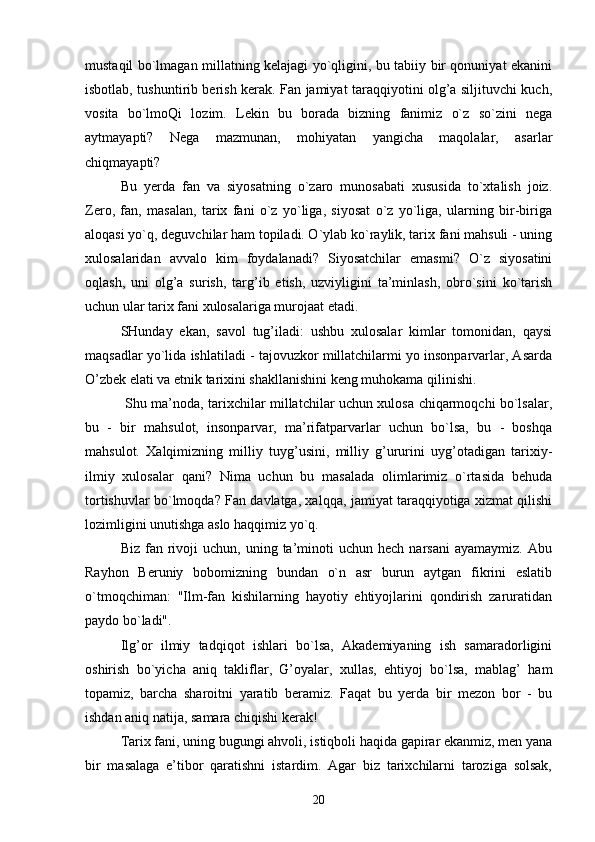 mustaqil bo`lmagan millatning kelajagi yo`qligini, bu tabiiy bir qonuniyat ekanini
isbotlab, tushuntirib berish kerak. Fan jamiyat taraqqiyotini olg’a siljituvchi kuch,
vosita   bo`lmoQi   lozim.   Lekin   bu   borada   bizning   fanimiz   o`z   so`zini   nega
aytmayapti?   Nega   mazmunan,   mohiyatan   yangicha   maqolalar,   asarlar
chiqmayapti?
Bu   yerda   fan   va   siyosatning   o`zaro   munosabati   xususida   to`xtalish   joiz.
Zero,   fan,   masalan,   tarix   fani   o`z   yo`liga,   siyosat   o`z   yo`liga,   ularning   bir-biriga
aloqasi yo`q, deguvchilar ham topiladi. O`ylab ko`raylik, tarix fani mahsuli - uning
xulosalaridan   avvalo   kim   foydalanadi?   Siyosatchilar   emasmi?   O`z   siyosatini
oqlash,   uni   olg’a   surish,   targ’ib   etish,   uzviyligini   ta’minlash,   obro`sini   ko`tarish
uchun ular tarix fani xulosalariga murojaat etadi.
SHunday   ekan,   savol   tug’iladi:   ushbu   xulosalar   kimlar   tomonidan,   qaysi
maqsadlar yo`lida ishlatiladi - tajovuzkor millatchilarmi yo insonparvarlar, Asarda
O’zbek elati va etnik tarixini shakllanishini keng muhokama qilinishi.
  Shu ma’noda, tarixchilar millatchilar uchun xulosa chiqarmoqchi bo`lsalar,
bu   -   bir   mahsulot,   insonparvar,   ma’rifatparvarlar   uchun   bo`lsa,   bu   -   boshqa
mahsulot.   Xalqimizning   milliy   tuyg’usini,   milliy   g’ururini   uyg’otadigan   tarixiy-
ilmiy   xulosalar   qani?   Nima   uchun   bu   masalada   olimlarimiz   o`rtasida   behuda
tortishuvlar bo`lmoqda? Fan davlatga, xalqqa, jamiyat taraqqiyotiga xizmat qilishi
lozimligini unutishga aslo haqqimiz yo`q.
Biz  fan  rivoji  uchun,   uning  ta’minoti   uchun  hech  narsani   ayamaymiz.  Abu
Rayhon   Beruniy   bobomizning   bundan   o`n   asr   burun   aytgan   fikrini   eslatib
o`tmoqchiman:   "Ilm-fan   kishilarning   hayotiy   ehtiyojlarini   qondirish   zaruratidan
paydo bo`ladi".
Ilg’or   ilmiy   tadqiqot   ishlari   bo`lsa,   Akademiyaning   ish   samaradorligini
oshirish   bo`yicha   aniq   takliflar,   G’oyalar,   xullas,   ehtiyoj   bo`lsa,   mablag’   ham
topamiz,   barcha   sharoitni   yaratib   beramiz.   Faqat   bu   yerda   bir   mezon   bor   -   bu
ishdan aniq natija, samara chiqishi kerak!
Tarix fani, uning bugungi ahvoli, istiqboli haqida gapirar ekanmiz, men yana
bir   masalaga   e’tibor   qaratishni   istardim.   Agar   biz   tarixchilarni   taroziga   solsak,
20 