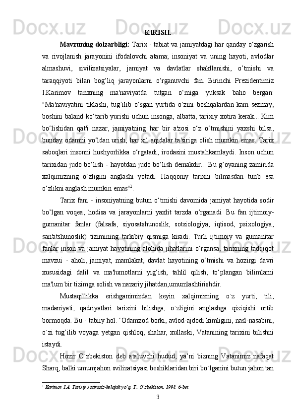 KIRISH.
Mavzuning dolzarbligi :   Tarix - tabiat va jamiyatdagi har qanday o‘zgarish
va   rivojlanish   jarayonini   ifodalovchi   atama;   insoniyat   va   uning   hayoti,   avlodlar
almashuvi,   sivilizatsiyalar,   jamiyat   va   davlatlar   shakllanishi,   o’tmishi   va
taraqqiyoti   bilan   bog‘liq   jarayonlarni   o‘rganuvchi   fan.   Birinchi   Prezidentimiz
I.Karimov   tarixning   ma'naviyatda   tutgan   o‘rniga   yuksak   baho   bergan:
"Ma'naviyatini   tiklashi,   tug’ilib   o‘sgan   yurtida   o‘zini   boshqalardan   kam   sezmay,
boshini  baland ko‘tarib yurishi  uchun insonga, albatta, tarixiy xotira kerak... Kim
bo‘lishidan   qat'i   nazar,   jamiyatning   har   bir   a'zosi   o‘z   o‘tmishini   yaxshi   bilsa,
bunday odamni yo‘ldan urish, har xil aqidalar ta'siriga olish mumkin emas. Tarix
saboqlari   insonni   hushyorlikka   o‘rgatadi,   irodasini   mustahkamlaydi.   Inson   uchun
tarixidan judo bo‘lish - hayotdan judo bo‘lish demakdir... Bu g’oyaning zamirida
xalqimizning   o‘zligini   anglashi   yotadi.   Haqqoniy   tarixni   bilmasdan   turib   esa
o‘zlikni anglash mumkin emas" 1
.
Tarix   fani   -   insoniyatning   butun   o‘tmishi   davomida   jamiyat   hayotida   sodir
bo’lgan   voqea,   hodisa   va   jarayonlarni   yaxlit   tarzda   o’rganadi.   Bu   fan   ijtimoiy-
gumanitar   fanlar   (falsafa,   siyosatshunoslik,   sotsiologiya,   iqtisod,   psixologiya,
san'atshunoslik)   tizimining   tarkibiy   qismiga   kiradi.   Turli   ijtimoiy   va   gumanitar
fanlar   inson   va  jamiyat   hayotining  alohida   jihatlarini   o‘rgansa,   tarixning  tadqiqot
mavzui   -   aholi,   jamiyat,   mamlakat,   davlat   hayotining   o‘tmishi   va   hozirgi   davri
xususidagi   dalil   va   ma'lumotlarni   yig‘ish,   tahlil   qilish,   to‘plangan   bilimlarni
ma'lum bir tizimga solish va nazariy jihatdan,umumlashtirishdir.
Mustaqillikka   erishganimizdan   keyin   xalqimizning   o`z   yurti,   tili,
madaniyati,   qadriyatlari   tarixini   bilishga,   o`zligini   anglashga   qiziqishi   ortib
bormoqda. Bu - tabiiy hol. ‘Odamzod borki, avlod-ajdodi kimligini, nasl-nasabini,
o`zi   tug’ilib   voyaga   yetgan   qishloq,   shahar,   xullaski,   Vatanining   tarixini   bilishni
istaydi.
Hozir   O`zbekiston   deb   ataluvchi   hudud,   ya’ni   bizning   Vatanimiz   nafaqat
Sharq, balki umumjahon svilizatsiyasi beshiklaridan biri bo`lganini butun jahon tan
1
  Karimov I.A. Tarixiy xotirasiz-kelajak yo’q. T., O’zbekiston, 1998.   6- bet
3 