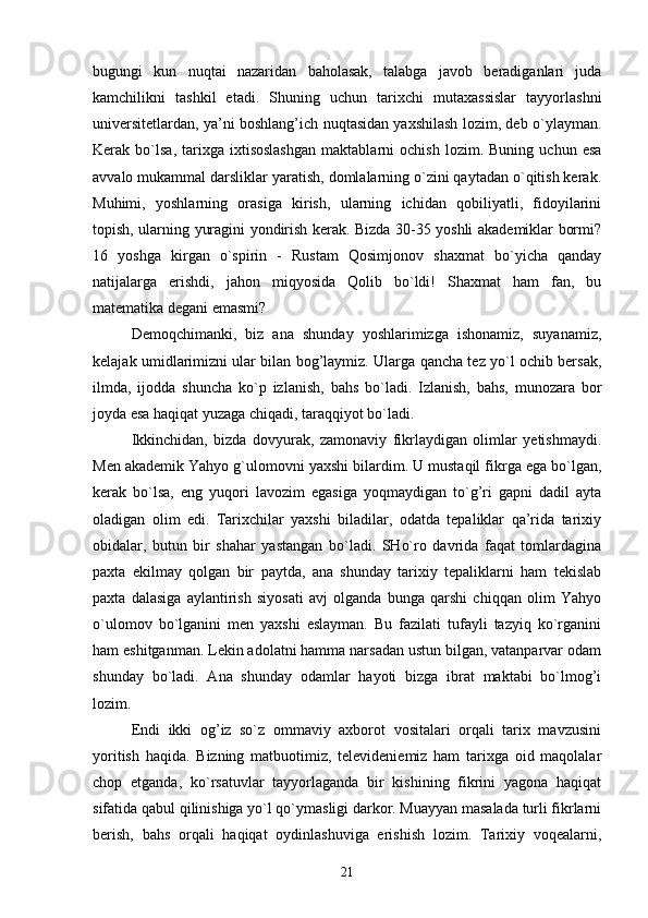 bugungi   kun   nuqtai   nazaridan   baholasak,   talabga   javob   beradiganlari   juda
kamchilikni   tashkil   etadi.   Shuning   uchun   tarixchi   mutaxassislar   tayyorlashni
universitetlardan, ya’ni boshlang’ich nuqtasidan yaxshilash lozim, deb o`ylayman.
Kerak  bo`lsa,   tarixga  ixtisoslashgan   maktablarni   ochish   lozim.   Buning   uchun  esa
avvalo mukammal darsliklar yaratish, domlalarning o`zini qaytadan o`qitish kerak.
Muhimi,   yoshlarning   orasiga   kirish,   ularning   ichidan   qobiliyatli,   fidoyilarini
topish, ularning yuragini yondirish kerak. Bizda 30-35 yoshli akademiklar bormi?
16   yoshga   kirgan   o`spirin   -   Rustam   Qosimjonov   shaxmat   bo`yicha   qanday
natijalarga   erishdi,   jahon   miqyosida   Qolib   bo`ldi!   Shaxmat   ham   fan,   bu
matematika degani emasmi?
Demoqchimanki,   biz   ana   shunday   yoshlarimizga   ishonamiz,   suyanamiz,
kelajak umidlarimizni ular bilan bog’laymiz. Ularga qancha tez yo`l ochib bersak,
ilmda,   ijodda   shuncha   ko`p   izlanish,   bahs   bo`ladi.   Izlanish,   bahs,   munozara   bor
joyda esa haqiqat yuzaga chiqadi, taraqqiyot bo`ladi.
Ikkinchidan,   bizda   dovyurak,   zamonaviy   fikrlaydigan   olimlar   yetishmaydi.
Men akademik Yahyo g`ulomovni yaxshi bilardim. U mustaqil fikrga ega bo`lgan,
kerak   bo`lsa,   eng   yuqori   lavozim   egasiga   yoqmaydigan   to`g’ri   gapni   dadil   ayta
oladigan   olim   edi.   Tarixchilar   yaxshi   biladilar,   odatda   tepaliklar   qa’rida   tarixiy
obidalar,   butun   bir   shahar   yastangan   bo`ladi.   SHo`ro   davrida   faqat   tomlardagina
paxta   ekilmay   qolgan   bir   paytda,   ana   shunday   tarixiy   tepaliklarni   ham   tekislab
paxta   dalasiga   aylantirish   siyosati   avj   olganda   bunga   qarshi   chiqqan   olim   Yahyo
o`ulomov   bo`lganini   men   yaxshi   eslayman.   Bu   fazilati   tufayli   tazyiq   ko`rganini
ham eshitganman. Lekin adolatni hamma narsadan ustun bilgan, vatanparvar odam
shunday   bo`ladi.   Ana   shunday   odamlar   hayoti   bizga   ibrat   maktabi   bo`lmog’i
lozim.
Endi   ikki   og’iz   so`z   ommaviy   axborot   vositalari   orqali   tarix   mavzusini
yoritish   haqida.   Bizning   matbuotimiz,   televideniemiz   ham   tarixga   oid   maqolalar
chop   etganda,   ko`rsatuvlar   tayyorlaganda   bir   kishining   fikrini   yagona   haqiqat
sifatida qabul qilinishiga yo`l qo`ymasligi darkor. Muayyan masalada turli fikrlarni
berish,   bahs   orqali   haqiqat   oydinlashuviga   erishish   lozim.   Tarixiy   voqealarni,
21 
