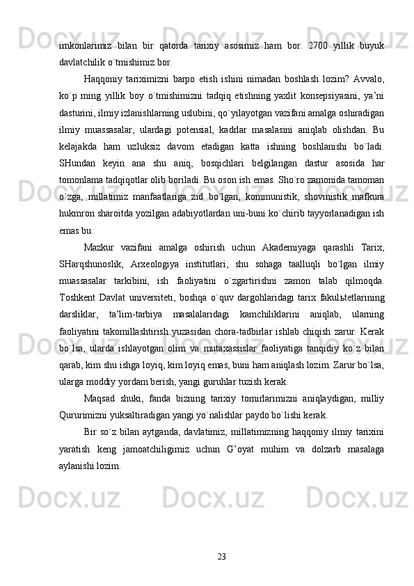 imkonlarimiz   bilan   bir   qatorda   tarixiy   asosimiz   ham   bor.   2700   yillik   buyuk
davlatchilik o`tmishimiz bor.
Haqqoniy   tariximizni   barpo   etish   ishini   nimadan   boshlash   lozim?   Avvalo,
ko`p   ming   yillik   boy   o`tmishimizni   tadqiq   etishning   yaxlit   konsepsiyasini,   ya’ni
dasturini, ilmiy izlanishlarning uslubini, qo`yilayotgan vazifani amalga oshiradigan
ilmiy   muassasalar,   ulardagi   potensial,   kadrlar   masalasini   aniqlab   olishdan.   Bu
kelajakda   ham   uzluksiz   davom   etadigan   katta   ishning   boshlanishi   bo`ladi.
SHundan   keyin   ana   shu   aniq,   bosqichlari   belgilangan   dastur   asosida   har
tomonlama tadqiqotlar olib boriladi. Bu oson ish emas. Sho`ro zamonida tamoman
o`zga,   millatimiz   manfaatlariga   zid   bo`lgan,   kommunistik,   shovinistik   mafkura
hukmron sharoitda yozilgan adabiyotlardan uni-buni ko`chirib tayyorlanadigan ish
emas bu.
Mazkur   vazifani   amalga   oshirish   uchun   Akademiyaga   qarashli   Tarix,
SHarqshunoslik,   Arxeologiya   institutlari,   shu   sohaga   taalluqli   bo`lgan   ilmiy
muassasalar   tarkibini,   ish   faoliyatini   o`zgartirishni   zamon   talab   qilmoqda.
Toshkent   Davlat   universiteti,   boshqa   o`quv   dargohlaridagi   tarix   fakul ь tetlarining
darsliklar,   ta’lim-tarbiya   masalalaridagi   kamchiliklarini   aniqlab,   ularning
faoliyatini   takomillashtirish   yuzasidan   chora-tadbirlar   ishlab   chiqish   zarur.   Kerak
bo`lsa,   ularda   ishlayotgan   olim   va   mutaxassislar   faoliyatiga   tanqidiy   ko`z   bilan
qarab, kim shu ishga loyiq, kim loyiq emas, buni ham aniqlash lozim. Zarur bo`lsa,
ularga moddiy yordam berish, yangi guruhlar tuzish kerak.
Maqsad   shuki,   fanda   bizning   tarixiy   tomirlarimizni   aniqlaydigan,   milliy
Qururimizni yuksaltiradigan yangi yo`nalishlar paydo bo`lishi kerak.
Bir   so`z   bilan   aytganda,   davlatimiz,   millatimizning   haqqoniy   ilmiy   tarixini
yaratish   keng   jamoatchiligimiz   uchun   G’oyat   muhim   va   dolzarb   masalaga
aylanishi lozim.
23 