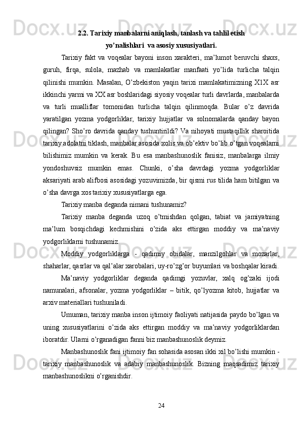 2.2.  Tarixiy manbalarni aniqlash, tanlash va tahlil etish 
yo’nalishlari  va asosiy xususiyatlari.
Tarixiy   fakt   va   voqealar   bayoni   inson   xarakteri,   ma’lumot   beruvchi   shaxs,
guruh,   firqa,   sulola,   mazhab   va   mamlakatlar   manfaati   yo’lida   turlicha   talqin
qilinishi   mumkin.   Masalan,   O’zbekiston   yaqin   tarixi   mamlakatimizning   X1X   asr
ikkinchi yarmi va XX asr boshlaridagi siyosiy voqealar turli davrlarda, manbalarda
va   turli   mualliflar   tomonidan   turlicha   talqin   qilinmoqda.   Bular   o’z   davrida
yaratilgan   yozma   yodgorliklar,   tarixiy   hujjatlar   va   solnomalarda   qanday   bayon
qilingan?  Sho’ro  davrida  qanday  tushuntirildi?  Va  nihoyati   mustaqillik  sharoitida
tarixiy adolatni tiklash, manbalar asosida xolis va ob’ektiv bo’lib o’tgan voqealarni
bilishimiz   mumkin   va   kerak.   Bu   esa   manbashunoslik   fanisiz,   manbalarga   ilmiy
yondoshuvsiz   mumkin   emas.   Chunki,   o’sha   davrdagi   yozma   yodgorliklar
aksariyati arab alifbosi asosidagi yozuvimizda, bir qismi rus tilida ham bitilgan va
o’sha davrga xos tarixiy xususiyatlarga ega.
Tarixiy manba deganda nimani tushunamiz?
Tarixiy   manba   deganda   uzoq   o’tmishdan   qolgan,   tabiat   va   jamiyatning
ma’lum   bosqichdagi   kechmishini   o’zida   aks   ettirgan   moddiy   va   ma’naviy
yodgorliklarni tushunamiz.
Moddiy   yodgorliklarga   -   qadimiy   obidalar,   manzilgohlar   va   mozarlar,
shaharlar, qasrlar va qal’alar xarobalari, uy-ro’zg’or buyumlari va boshqalar kiradi.
Ma’naviy   yodgorliklar   deganda   qadimgi   yozuvlar,   xalq   og’zaki   ijodi
namunalari,   afsonalar,   yozma   yodgorliklar   –   bitik,   qo’lyozma   kitob,   hujjatlar   va
arxiv materiallari tushuniladi.
Umuman, tarixiy manba inson ijtimoiy faoliyati natijasida paydo bo’lgan va
uning   xususiyatlarini   o’zida   aks   ettirgan   moddiy   va   ma’naviy   yodgorliklardan
iboratdir. Ularni o’rganadigan fanni biz manbashunoslik deymiz.
Manbashunoslik fani ijtimoiy fan sohasida asosan ikki xil bo’lishi mumkin -
tarixiy   manbashunoslik   va   adabiy   manbashunoslik.   Bizning   maqsadimiz   tarixiy
manbashunoslikni o’rganishdir.
24 