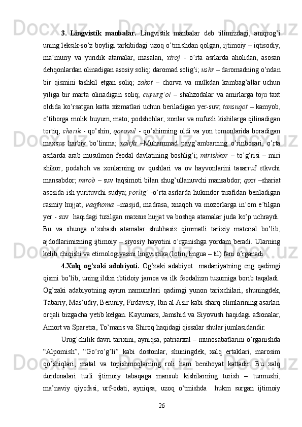 3.   Lingvistik   manbalar.   Lingvistik   manbalar   deb   tilimizdagi,   aniqrog’i
uning leksik-so’z boyligi tarkibidagi uzoq o’tmishdan qolgan, ijtimoiy – iqtisodiy,
ma’muriy   va   yuridik   atamalar,   masalan,   xiroj   -   o’rta   asrlarda   aholidan,   asosan
dehqonlardan olinadigan asosiy soliq; daromad solig’i;  ushr  – daromadning o’ndan
bir   qismini   tashkil   etgan   soliq;   zakot   –   chorva   va   mulkdan   kambag’allar   uchun
yiliga   bir   marta   olinadigan   soliq;   cuyurg’ol   –   shahzodalar   va   amirlarga   toju   taxt
oldida ko’rsatgan katta xizmatlari uchun beriladigan yer-suv;   tansuqot   – kamyob,
e’tiborga molik buyum, mato; podshohlar, xonlar va nufuzli kishilarga qilinadigan
tortiq;   cherik   - qo’shin;   qorovul   - qo’shinning oldi  va yon tomonlarida boradigan
maxsus   harbiy   bo’linma;   xalifa   –Muhammad   payg’ambarning   o’rinbosari,   o’rta
asrlarda   arab   musulmon   feodal   davlatining   boshlig’i;   mirishkor   –   to’g’risi   –   miri
shikor,   podshoh   va   xonlarning   ov   qushlari   va   ov   hayvonlarini   tasarruf   etkvchi
mansabdor;   mirob   – suv taqsimoti bilan shug’ullanuvchi mansabdor;   qozi   –shariat
asosida ish yurituvchi sudya;   yorlig’   -o’rta asrlarda hukmdor tarafidan beriladigan
rasmiy   hujjat;   vaqfnoma   –masjid,   madrasa,   xnaqoh   va   mozorlarga   in’om   e’tilgan
yer - suv  haqidagi tuzilgan maxsus hujjat va boshqa atamalar juda ko’p uchraydi.
Bu   va   shunga   o’xshash   atamalar   shubhasiz   qimmatli   tarixiy   material   bo’lib,
ajdodlarimizning ijtimoiy – siyosiy hayotini o’rganishga yordam beradi. Ularning
kelib chiqishi va etimologiyasini lingvistika (lotin, lingua – til) fani o’rganadi.
4.Xalq   og’zaki   adabiyoti.   Og’zaki   adabiyot     madaniyatning   eng   qadimgi
qismi bo’lib, uning ildizi ibtidoiy jamoa va ilk feodalizm tuzumiga borib taqaladi.
Og’zaki   adabiyotning   ayrim   namunalari   qadimgi   yunon   tarixchilari,   shuningdek,
Tabariy, Mas’udiy, Beruniy, Firdavsiy, Ibn al-Asir kabi sharq olimlarining asarlari
orqali bizgacha yetib kelgan. Kayumars, Jamshid va Siyovush haqidagi afsonalar,
Amort va Sparetra, To’maris va Shiroq haqidagi qissalar shular jumlasidandir.
Urug’chilik davri tarixini, ayniqsa, patriarxal – munosabatlarini o’rganishda
“Alpomish”,   “Go’ro’g’li”   kabi   dostonlar,   shuningdek,   xalq   ertaklari,   marosim
qo’shiqlari,   matal   va   topishmoqlarning   roli   ham   benihoyat   kattadir.   Bu   xalq
durdonalari   turli   ijtimoiy   tabaqaga   mansub   kishilarning   turish   –   turmushi,
ma’naviy   qiyofasi,   urf-odati,   ayniqsa,   uzoq   o’tmishda     hukm   surgan   ijtimoiy
26 