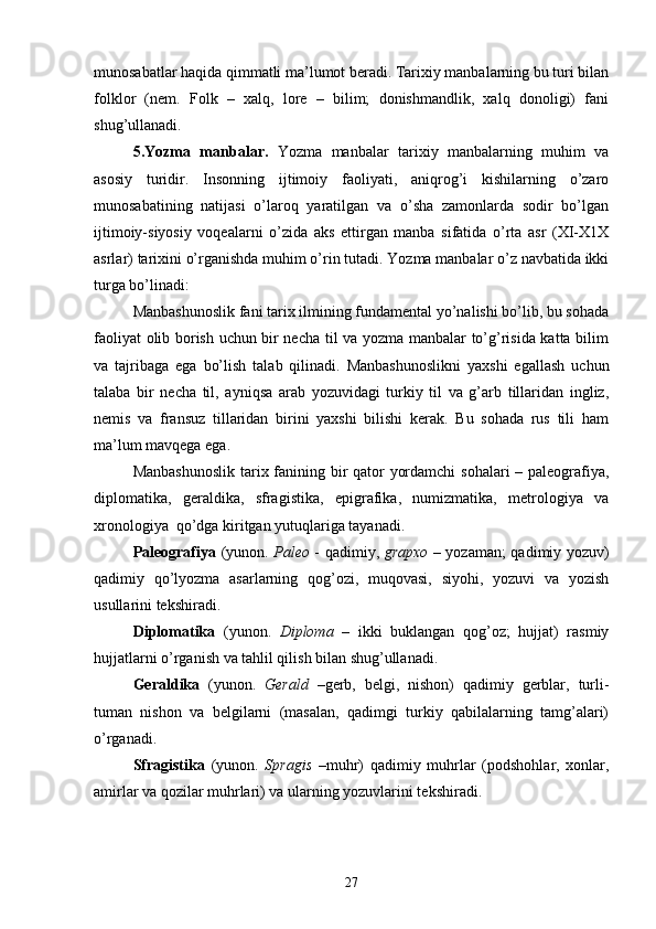 munosabatlar haqida qimmatli ma’lumot beradi. Tarixiy manbalarning bu turi bilan
folklor   (nem.   Folk   –   xalq,   lore   –   bilim;   donishmandlik,   xalq   donoligi)   fani
shug’ullanadi.
5.Yozma   manbalar.   Yozma   manbalar   tarixiy   manbalarning   muhim   va
asosiy   turidir.   Insonning   ijtimoiy   faoliyati,   aniqrog’i   kishilarning   o’zaro
munosabatining   natijasi   o’laroq   yaratilgan   va   o’sha   zamonlarda   sodir   bo’lgan
ijtimoiy-siyosiy   voqealarni   o’zida   aks   ettirgan   manba   sifatida   o’rta   asr   (XI-X1X
asrlar) tarixini o’rganishda muhim o’rin tutadi. Yozma manbalar o’z navbatida ikki
turga bo’linadi:
Manbashunoslik fani tarix ilmining fundamental yo’nalishi bo’lib, bu sohada
faoliyat olib borish uchun bir necha til va yozma manbalar to’g’risida katta bilim
va   tajribaga   ega   bo’lish   talab   qilinadi.   Manbashunoslikni   yaxshi   egallash   uchun
talaba   bir   necha   til,   ayniqsa   arab   yozuvidagi   turkiy   til   va   g’arb   tillaridan   ingliz,
nemis   va   fransuz   tillaridan   birini   yaxshi   bilishi   kerak.   Bu   sohada   rus   tili   ham
ma’lum mavqega ega.
Manbashunoslik  tarix fanining bir  qator yordamchi  sohalari – paleografiya,
diplomatika,   geraldika,   sfragistika,   epigrafika,   numizmatika,   metrologiya   va
xronologiya  qo’dga kiritgan yutuqlariga tayanadi.
Paleografiya   (yunon.   Paleo   - qadimiy,   grapxo   – yozaman; qadimiy yozuv)
qadimiy   qo’lyozma   asarlarning   qog’ozi,   muqovasi,   siyohi,   yozuvi   va   yozish
usullarini tekshiradi.
Diplomatika   (yunon.   Diploma   –   ikki   buklangan   qog’oz;   hujjat)   rasmiy
hujjatlarni o’rganish va tahlil qilish bilan shug’ullanadi.
Geraldika   (yunon.   Gerald   –gerb,   belgi,   nishon)   qadimiy   gerblar,   turli-
tuman   nishon   va   belgilarni   (masalan,   qadimgi   turkiy   qabilalarning   tamg’alari)
o’rganadi.
Sfragistika   (yunon.   Spragis   –muhr)   qadimiy   muhrlar   (podshohlar,   xonlar,
amirlar va qozilar muhrlari) va ularning yozuvlarini tekshiradi.
27 