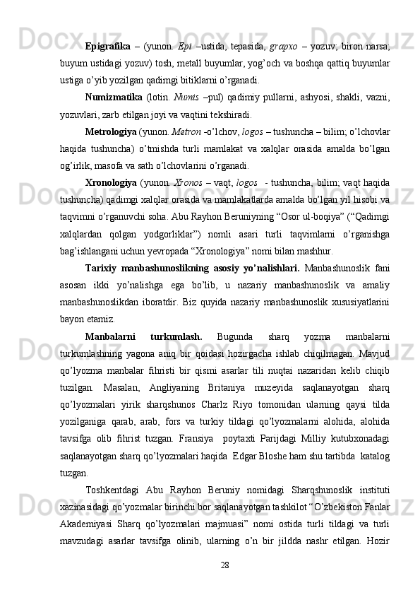 Epigrafika   –   (yunon.   Epi   –ustida,   tepasida,   grapxo   –   yozuv;   biron   narsa;
buyum ustidagi yozuv) tosh, metall buyumlar, yog’och   va boshqa qattiq buyumlar
ustiga o’yib yozilgan qadimgi bitiklarni o’rganadi.
Numizmatika   (lotin.   Numis   –pul)   qadimiy   pullarni,   ashyosi,   shakli,   vazni,
yozuvlari, zarb etilgan joyi va vaqtini tekshiradi.
Metrologiya  (yunon.  Metron - o’lchov,  logos   –  tushuncha – bilim; o’lchovlar
haqida   tushuncha)   o’tmishda   turli   mamlakat   va   xalqlar   orasida   amalda   bo’lgan
og’irlik, masofa va sath o’lchovlarini o’rganadi.
Xronologiya   (yunon.   Xronos   –   vaqt,   logos    - tushuncha, bilim; vaqt haqida
tushuncha) qadimgi xalqlar orasida va mamlakatlarda amalda bo’lgan yil hisobi va
taqvimni o’rganuvchi soha. Abu Rayhon Beruniyning “Osor ul-boqiya” (“Qadimgi
xalqlardan   qolgan   yodgorliklar”)   nomli   asari   turli   taqvimlarni   o’rganishga
bag’ishlangani uchun yevropada “Xronologiya” nomi bilan mashhur.
Tarixiy   manbashunoslikning   asosiy   yo’nalishlari.   Manbashunoslik   fani
asosan   ikki   yo’nalishga   ega   bo’lib,   u   nazariy   manbashunoslik   va   amaliy
manbashunoslikdan   iboratdir.   Biz   quyida   nazariy   manbashunoslik   xususiyatlarini
bayon etamiz.
Manbalarni   turkumlash.   Bugunda   sharq   yozma   manbalarni
turkumlashning   yagona   aniq   bir   qoidasi   hozirgacha   ishlab   chiqilmagan.   Mavjud
qo’lyozma   manbalar   fihristi   bir   qismi   asarlar   tili   nuqtai   nazaridan   kelib   chiqib
tuzilgan.   Masalan,   Angliyaning   Britaniya   muzeyida   saqlanayotgan   sharq
qo’lyozmalari   yirik   sharqshunos   Charlz   Riyo   tomonidan   ularning   qaysi   tilda
yozilganiga   qarab,   arab,   fors   va   turkiy   tildagi   qo’lyozmalarni   alohida,   alohida
tavsifga   olib   fihrist   tuzgan.   Fransiya     poytaxti   Parijdagi   Milliy   kutubxonadagi
saqlanayotgan sharq qo’lyozmalari haqida  Edgar Bloshe ham shu tartibda  katalog
tuzgan.
Toshkentdagi   Abu   Rayhon   Beruniy   nomidagi   Sharqshunoslik   instituti
xazinasidagi qo’yozmalar birinchi bor saqlanayotgan tashkilot “O’zbekiston Fanlar
Akademiyasi   Sharq   qo’lyozmalari   majmuasi”   nomi   ostida   turli   tildagi   va   turli
mavzudagi   asarlar   tavsifga   olinib,   ularning   o’n   bir   jildda   nashr   etilgan.   Hozir
28 