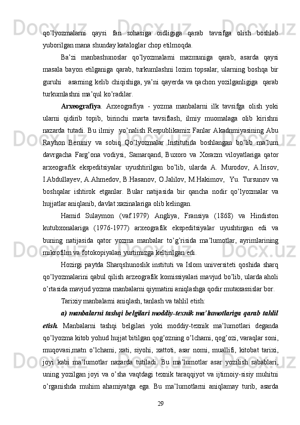 qo’lyozmalarni   qaysi   fan   sohasiga   oidligiga   qarab   tavsifga   olish   boshlab
yuborilgan mana shunday kataloglar chop etilmoqda.
Ba’zi   manbashunoslar   qo’lyozmalarni   mazmuniga   qarab,   asarda   qaysi
masala   bayon   etilganiga   qarab,   turkumlashni   lozim   topsalar,   ularning   boshqa   bir
guruhi     asarning kelib chiqishiga, ya’ni qayerda va qachon yozilganligiga   qarab
turkumlashni ma’qul ko’radilar.
Arxeografiya .   Arxeografiya   -   yozma   manbalarni   ilk   tavsifga   olish   yoki
ularni   qidirib   topib,   birinchi   marta   tavsiflash,   ilmiy   muomalaga   olib   kirishni
nazarda   tutadi.   Bu   ilmiy     yo’nalish   Respublikamiz   Fanlar   Akadnmiyasining   Abu
Rayhon   Beruniy   va   sobiq   Qo’lyozmalar   Institutida   boshlangan   bo’lib   ma’lum
davrgacha   Farg’ona   vodiysi,   Samarqand,   Buxoro   va   Xorazm   viloyatlariga   qator
arxeografik   ekspeditsiyalar   uyushtirilgan   bo’lib,   ularda   A.   Murodov,   A.Irisov,
I.Abdullayev,  A.Ahmedov,  B.Hasanov,   O.Jalilov,  M.Hakimov,   Yu.  Tursunov  va
boshqalar   ishtirok   etganlar.   Bular   natijasida   bir   qancha   nodir   qo’lyozmalar   va
hujjatlar aniqlanib, davlat xazinalariga olib kelingan.
Hamid   Sulaymon   (vaf.1979)   Angliya,   Fransiya   (1868)   va   Hindiston
kutubxonalariga   (1976-1977)   arxeografik   ekspeditsiyalar   uyushtirgan   edi   va
buning   natijasida   qator   yozma   manbalar   to’g’risida   ma’lumotlar,   ayrimlarining
mikrofilm va fotokopiyalari yurtimizga keltirilgan edi.
Hozirgi   paytda   Sharqshunoslik   instituti   va   Islom   universiteti   qoshida   sharq
qo’lyozmalarini qabul qilish arzeografik komissiyalari mavjud bo’lib, ularda aholi
o’rtasida mavjud yozma manbalarni qiymatini aniqlashga qodir mutaxassislar bor.
Tarixiy manbalarni aniqlash, tanlash va tahlil etish:
a) manbalarni tashqi belgilari moddiy-texnik ma’lumotlariga qarab tahlil
etish.   Manbalarni   tashqi   belgilari   yoki   moddiy-texnik   ma’lumotlari   deganda
qo’lyozma kitob yohud hujjat bitilgan qog’ozning o’lchami, qog’ozi, varaqlar soni,
muqovasi,matn   o’lchami,   xati,   siyohi,   xattoti,   asar   nomi,   muallifi,   kitobat   tarixi,
joyi   kabi   ma’lumotlar   nazarda   tutiladi.   Bu   ma’lumotlar   asar   yozilish   sabablari,
uning  yozilgan   joyi   va   o’sha   vaqtdagi   texnik   taraqqiyot   va   ijtimoiy-sisiy   muhitni
o’rganishda   muhim   ahamiyatga   ega.   Bu   ma’lumotlarni   aniqlamay   turib,   asarda
29 
